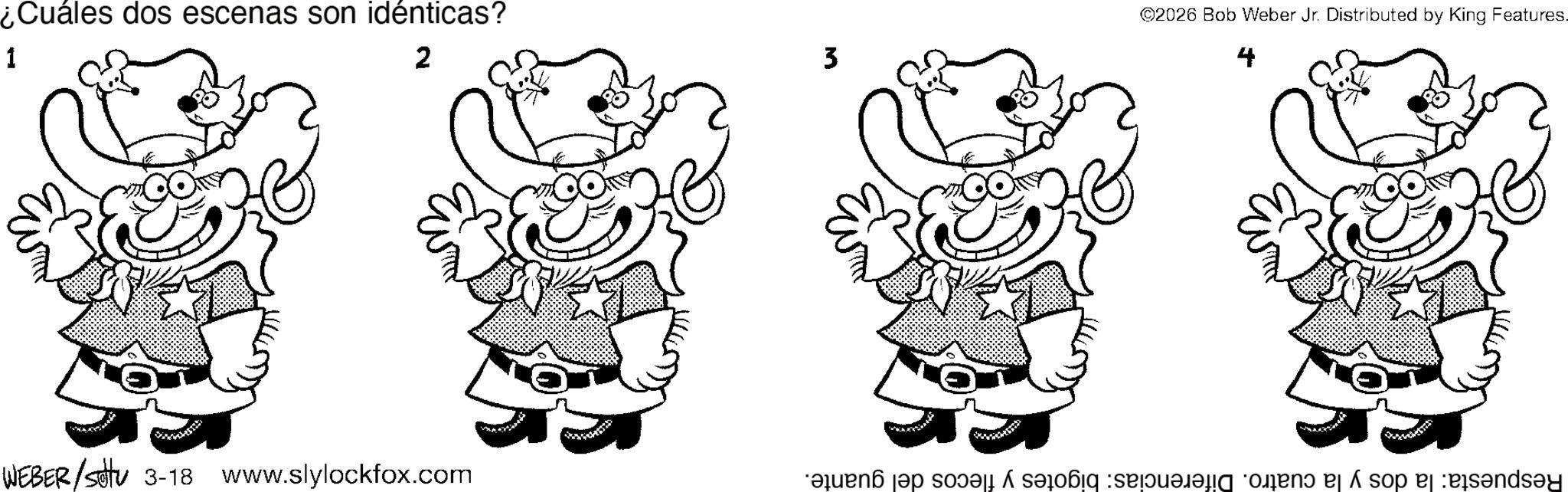 Graphics OCR: ¿Cuáles dos escenas son idénticas? 1 2 WEBER/settu 3-18 www.slylockfox.com 3 ©2026 Bob Weber Jr. Distributed by King Features. 4 Respuesta: la dos y la cuatro. Diferencias: bigotes y flecos del guante. ¿ Cuáles dos escenas son idénticas ? 1 2 WEBER / settu 3-18 www.slylockfox.com 3 © 2026 Bob Weber Jr. Distributed by King Features . 4 Respuesta : la dos y la cuatro . Diferencias : bigotes y flecos del guante .