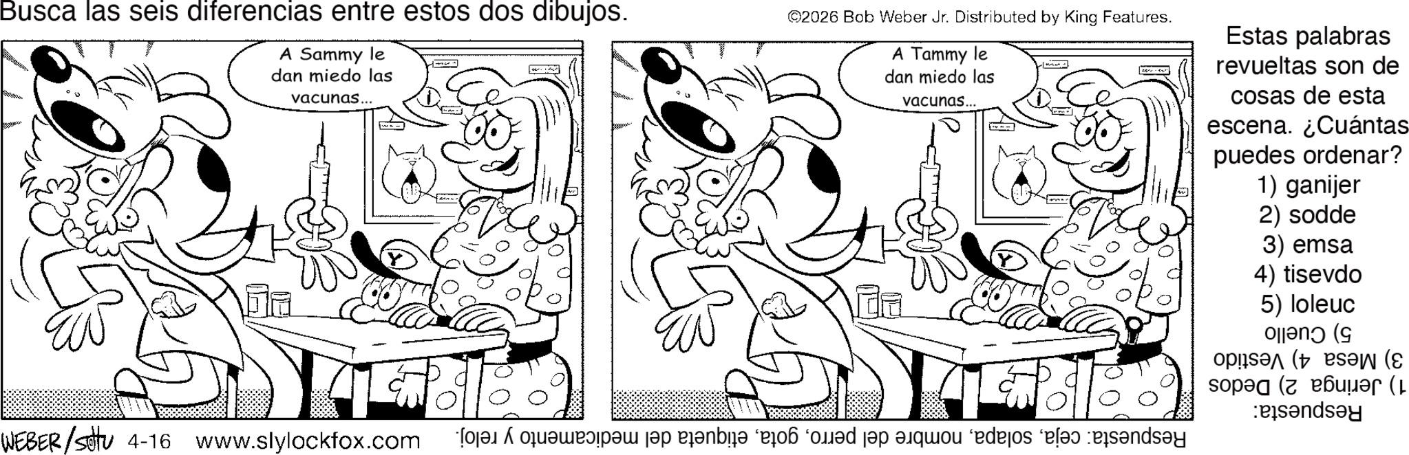 Fiction OCR: Busca las seis diferencias entre estos dos dibujos. A Sammy le dan miedo las vacunas... ©2026 Bob Weber Jr. Distributed by King Features. A Tammy le dan miedo las vacunas... Estas palabras revueltas son de cosas de esta escena. ¿Cuántas puedes ordenar? 1) ganijer 2) sodde 3) emsa 4) tisevdo 5) loleuc Plan ( (( sop (( Pandey WEBER/sittu 4-16 www.slylockfox.com a pa je poble i ed a quo edejos Busca las seis diferencias entre estos dos dibujos . A Sammy le dan miedo las vacunas ... © 2026 Bob Weber Jr. Distributed by King Features . A Tammy le dan miedo las vacunas ... Estas palabras revueltas son de cosas de esta escena . ¿ Cuántas puedes ordenar ? 1 ) ganijer 2 ) sodde 3 ) emsa 4 ) tisevdo 5 ) loleuc Plan ( ( ( sop ( ( Pandey WEBER / sittu 4-16 www.slylockfox.com a pa je poble i ed a quo edejos