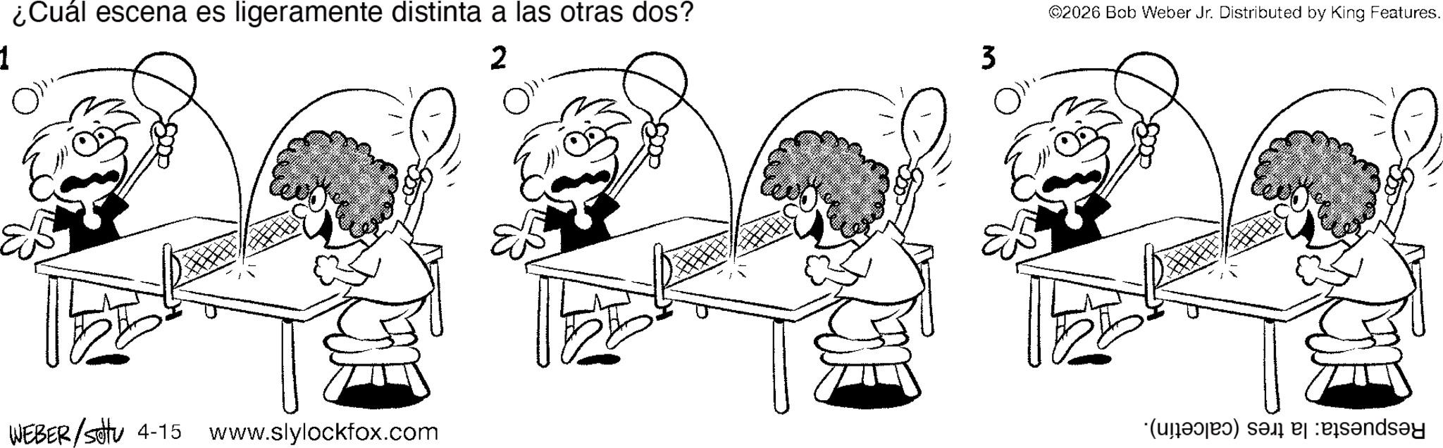 Line art OCR: 1 ? ¿Cuál escena es ligeramente distinta a las otras dos? 2 ? 3 ? WEBER /settu 4-15 www.slylockfox.com ©2026 Bob Weber Jr. Distributed by King Features. 1 ? ¿ Cuál escena es ligeramente distinta a las otras dos ? 2 ? 3 ? WEBER / settu 4-15 www.slylockfox.com © 2026 Bob Weber Jr. Distributed by King Features .