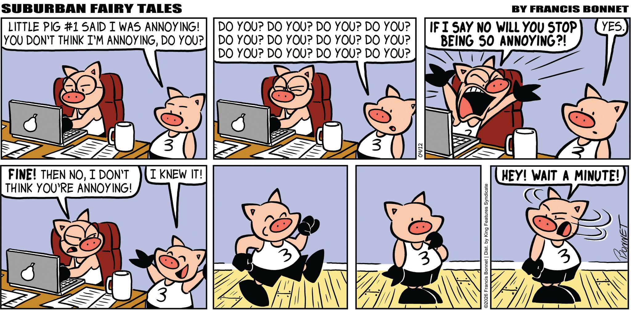Publication OCR: SUBURBAN FAIRY TALES LITTLE PIG #1 SAID I WAS ANNOYING! YOU DON'T THINK I'M ANNOYINGDO YOU? DO YOU? DO YOU? DO YOU? DO YOU? DO YOU? DO YOU? DO YOU? DO YOU? DO YOU? DO YOU? DO YOU? DO YOU? BY FRANCIS BONNET IF I SAY NO WILL YOU STOP BEING 50 ANNOYING?! YES.) FINE! THEN NOI DON'T I KNEW IT! THINK YOU'RE ANNOYING! 3 3 04/12 O2026 Francis Bonnet | Dist. by King Features Syndicate HEY! WAIT A MINUTE! 3 SUBURBAN FAIRY TALES LITTLE PIG # 1 SAID I WAS ANNOYING ! YOU DON'T THINK I'M ANNOYINGDO YOU ? DO YOU ? DO YOU ? DO YOU ? DO YOU ? DO YOU ? DO YOU ? DO YOU ? DO YOU ? DO YOU ? DO YOU ? DO YOU ? DO YOU ? BY FRANCIS BONNET IF I SAY NO WILL YOU STOP BEING 50 ANNOYING ?! YES . ) FINE ! THEN NOI DON'T I KNEW IT ! THINK YOU'RE ANNOYING ! 3 3 04/12 O2026 Francis Bonnet | Dist . by King Features Syndicate HEY ! WAIT A MINUTE ! 3