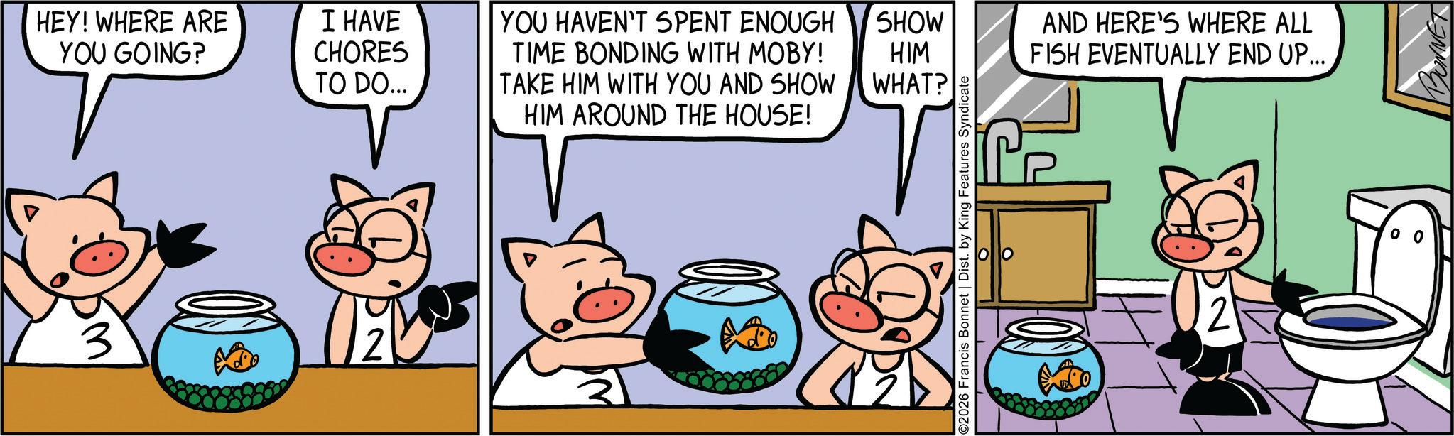 Graphics OCR: HEY! WHERE ARE YOU GOING? I HAVE CHORES TO DO... M 2 | YOU HAVEN'T SPENT ENOUGH TIME BONDING WITH MOBY! TAKE HIM WITH YOU AND SHOW HIM AROUND THE HOUSE! SHOW HIM WHAT? O2026 Francis Bonnet | Dist. by King Features Syndicate ? ? AND HERE'S WHERE ALL FISH EVENTUALLY END UP... BONNET HEY ! WHERE ARE YOU GOING ? I HAVE CHORES TO DO ... M 2 | YOU HAVEN'T SPENT ENOUGH TIME BONDING WITH MOBY ! TAKE HIM WITH YOU AND SHOW HIM AROUND THE HOUSE ! SHOW HIM WHAT ? O2026 Francis Bonnet | Dist . by King Features Syndicate ? ? AND HERE'S WHERE ALL FISH EVENTUALLY END UP ... BONNET