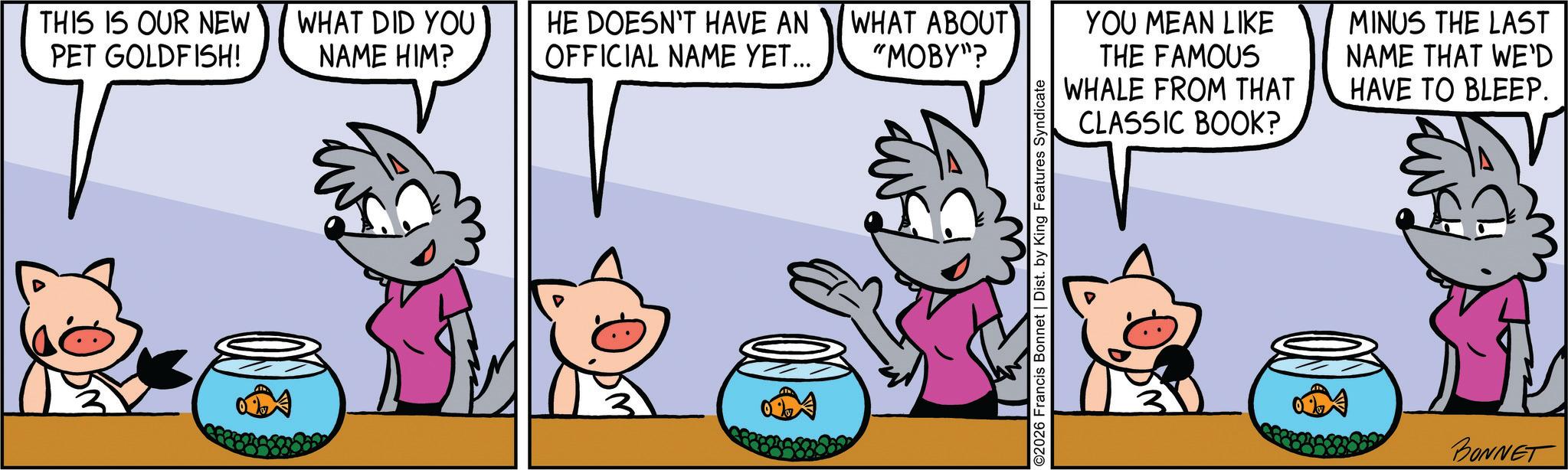 Comic book OCR: THIS IS OUR NEW PET GOLDFISH! WHAT DID YOU NAME HIM? HE DOESN'T HAVE AN WHAT ABOUT YOU MEAN LIKE MINUS THE LAST OFFICIAL NAME YET... "MOBY"? THE FAMOUS WHALE FROM THAT NAME THAT WE'D HAVE TO BLEEP. CLASSIC BOOK? ©2026 Francis Bonnet | Dist. by King Features Syndicate BONNET THIS IS OUR NEW PET GOLDFISH ! WHAT DID YOU NAME HIM ? HE DOESN'T HAVE AN WHAT ABOUT YOU MEAN LIKE MINUS THE LAST OFFICIAL NAME YET ... " MOBY " ? THE FAMOUS WHALE FROM THAT NAME THAT WE'D HAVE TO BLEEP . CLASSIC BOOK ? © 2026 Francis Bonnet | Dist . by King Features Syndicate BONNET