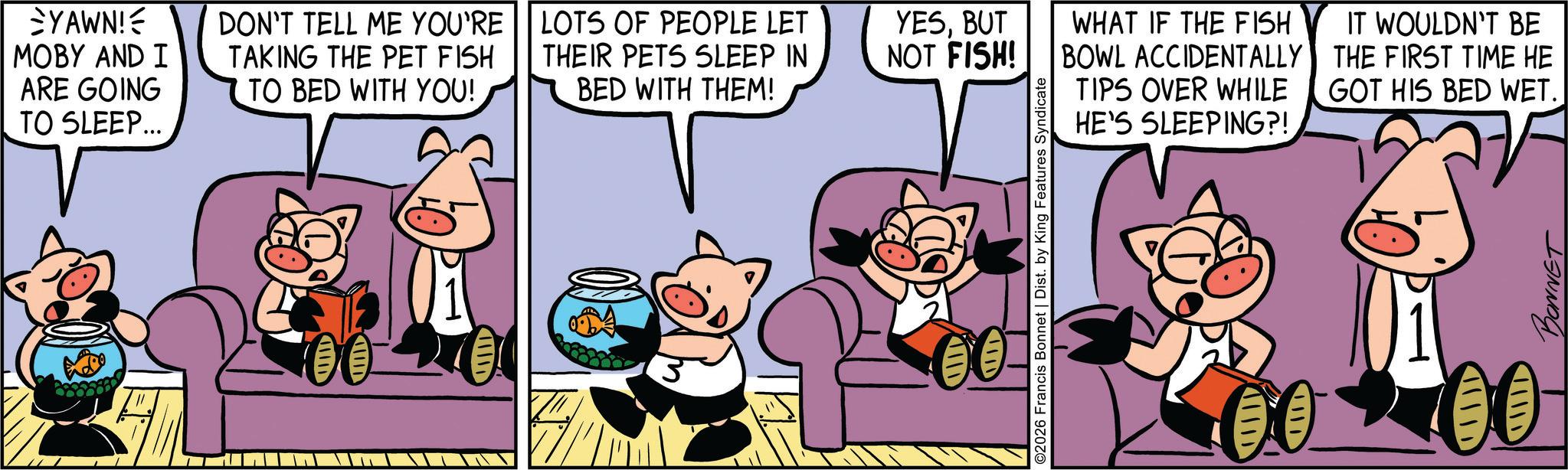 Publication OCR: SYAWN! MOBY AND I ARE GOING TO SLEEP... 100 IIID DON'T TELL ME YOU'RE TAKING THE PET FISH TO BED WITH YOU! LOTS OF PEOPLE LET THEIR PETS SLEEP IN BED WITH THEM! YESBUT NOT FISH! WHAT IF THE FISH BOWL ACCIDENTALLY TIPS OVER WHILE HE'S SLEEPING?! IT WOULDN'T BE THE FIRST TIME HE GOT HIS BED WET.| ©2026 Francis Bonnet | Dist. by King Features Syndicate 00 BONNET SYAWN ! MOBY AND I ARE GOING TO SLEEP ... 100 IIID DON'T TELL ME YOU'RE TAKING THE PET FISH TO BED WITH YOU ! LOTS OF PEOPLE LET THEIR PETS SLEEP IN BED WITH THEM ! YESBUT NOT FISH ! WHAT IF THE FISH BOWL ACCIDENTALLY TIPS OVER WHILE HE'S SLEEPING ?! IT WOULDN'T BE THE FIRST TIME HE GOT HIS BED WET . | © 2026 Francis Bonnet | Dist . by King Features Syndicate 00 BONNET