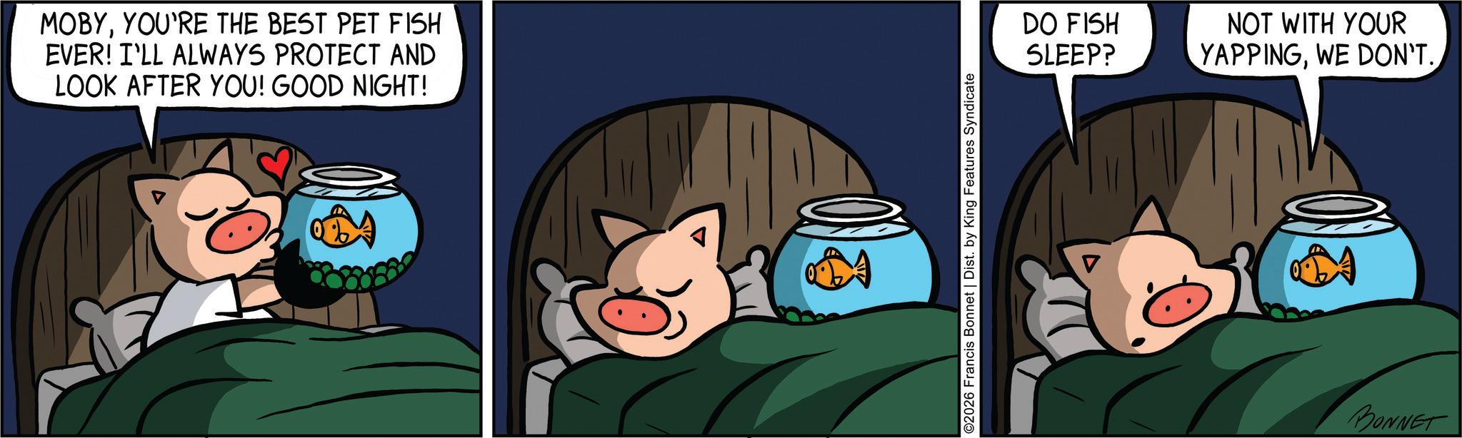 Comics OCR: MOBYYOU'RE THE BEST PET FISH EVER! I'LL ALWAYS PROTECT AND LOOK AFTER YOU! GOOD NIGHT! ©2026 Francis Bonnet | Dist. by King Features Syndicate DO FISH SLEEP? ? NOT WITH YOUR YAPPINGWE DON'T. BONNET MOBYYOU'RE THE BEST PET FISH EVER ! I'LL ALWAYS PROTECT AND LOOK AFTER YOU ! GOOD NIGHT ! © 2026 Francis Bonnet | Dist . by King Features Syndicate DO FISH SLEEP ? ? NOT WITH YOUR YAPPINGWE DON'T . BONNET