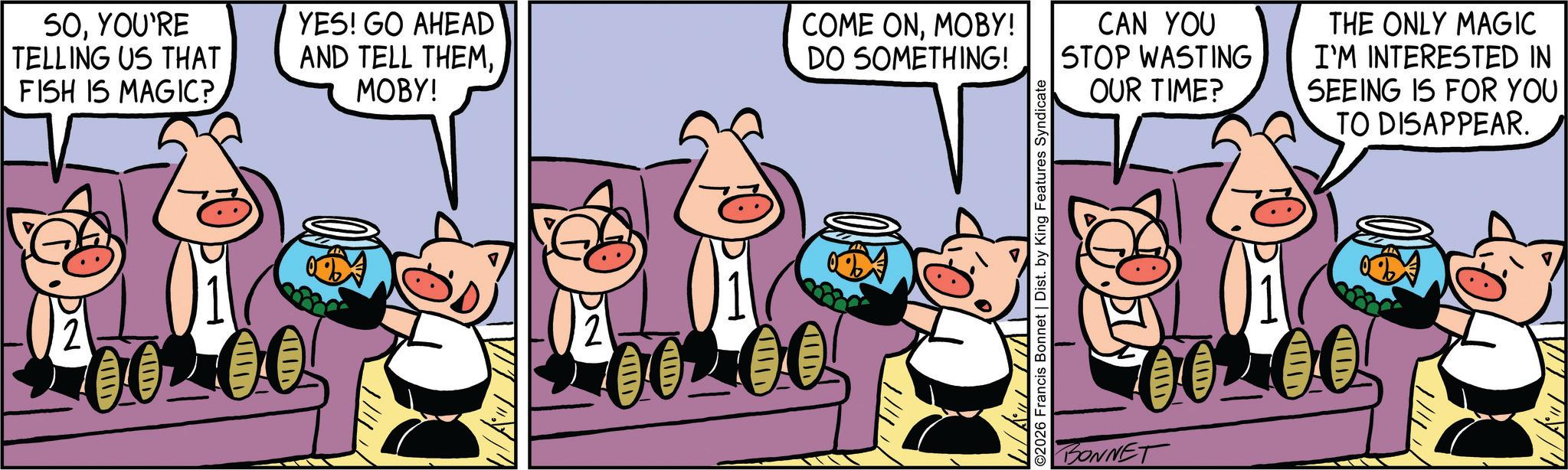 Pleased OCR: SOYOU'RE TELLING US THAT FISH IS MAGIC? YES! GO AHEAD AND TELL THEMMOBY! 00200 COME ONMOBY! DO SOMETHING! CAN YOU STOP WASTING OUR TIME? THE ONLY MAGIC I'M INTERESTED IN SEEING IS FOR YOU TO DISAPPEAR. 002.00 002.00 BONNET SOYOU'RE TELLING US THAT FISH IS MAGIC ? YES ! GO AHEAD AND TELL THEMMOBY ! 00200 COME ONMOBY ! DO SOMETHING ! CAN YOU STOP WASTING OUR TIME ? THE ONLY MAGIC I'M INTERESTED IN SEEING IS FOR YOU TO DISAPPEAR . 002.00 002.00 BONNET