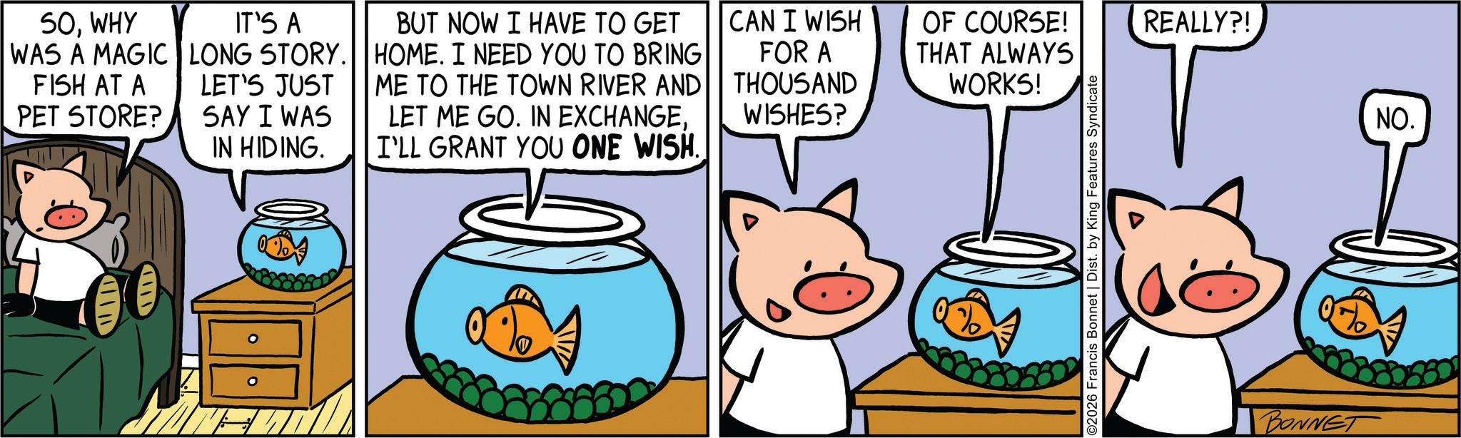 Fictional character OCR: SOWHY WAS A MAGIC FISH AT A PET STORE? IT'S A LONG STORY. LET'S JUST SAY I WAS IN HIDING. BUT NOW I HAVE TO GET HOME. I NEED YOU TO BRING ME TO THE TOWN RIVER AND LET ME GO. IN EXCHANGEI'LL GRANT YOU ONE WISH. CAN I WISH OF COURSE! THAT ALWAYS FOR A THOUSAND WISHES? WORKS! ©2026 Francis Bonnet | Dist. by King Features Syndicate REALLY?! BONNET NO. SOWHY WAS A MAGIC FISH AT A PET STORE ? IT'S A LONG STORY . LET'S JUST SAY I WAS IN HIDING . BUT NOW I HAVE TO GET HOME . I NEED YOU TO BRING ME TO THE TOWN RIVER AND LET ME GO . IN EXCHANGEI'LL GRANT YOU ONE WISH . CAN I WISH OF COURSE ! THAT ALWAYS FOR A THOUSAND WISHES ? WORKS ! © 2026 Francis Bonnet | Dist . by King Features Syndicate REALLY ?! BONNET NO .