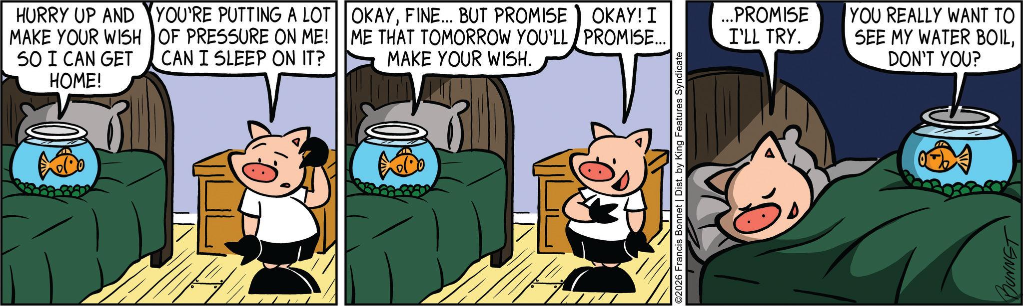 Comics OCR: HURRY UP AND MAKE YOUR WISH SO I CAN GET HOME! YOU'RE PUTTING A LOT OF PRESSURE ON ME! CAN I SLEEP ON IT? OKAYFINE... BUT PROMISE ME THAT TOMORROW YOU'LL MAKE YOUR WISH. OKAY! I PROMISE... ...PROMISE I'LL TRY. ©2026 Francis Bonnet | Dist. by King Features Syndicate YOU REALLY WANT TO SEE MY WATER BOILDON'T YOU? BUNNET HURRY UP AND MAKE YOUR WISH SO I CAN GET HOME ! YOU'RE PUTTING A LOT OF PRESSURE ON ME ! CAN I SLEEP ON IT ? OKAYFINE ... BUT PROMISE ME THAT TOMORROW YOU'LL MAKE YOUR WISH . OKAY ! I PROMISE ... ... PROMISE I'LL TRY . © 2026 Francis Bonnet | Dist . by King Features Syndicate YOU REALLY WANT TO SEE MY WATER BOILDON'T YOU ? BUNNET