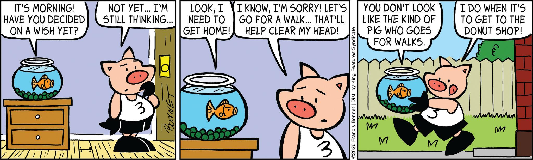 Comic book OCR: IT'S MORNING! HAVE YOU DECIDED ON A WISH YET? NOT YET... I'M STILL THINKING... LOOKI I KNOWI'M SORRY! LET'S NEED TO GET HOME! GO FOR A WALK... THAT'LL HELP CLEAR MY HEAD! 3 BONN & 2026 Francis Bonnet | Dist. by King Features Syndicate YOU DON'T LOOK LIKE THE KIND OF PIG WHO GOES FOR WALKS. I DO WHEN IT'S TO GET TO THE DONUT SHOP! M M M www M IT'S MORNING ! HAVE YOU DECIDED ON A WISH YET ? NOT YET ... I'M STILL THINKING ... LOOKI I KNOWI'M SORRY ! LET'S NEED TO GET HOME ! GO FOR A WALK ... THAT'LL HELP CLEAR MY HEAD ! 3 BONN & 2026 Francis Bonnet | Dist . by King Features Syndicate YOU DON'T LOOK LIKE THE KIND OF PIG WHO GOES FOR WALKS . I DO WHEN IT'S TO GET TO THE DONUT SHOP ! M M M www M