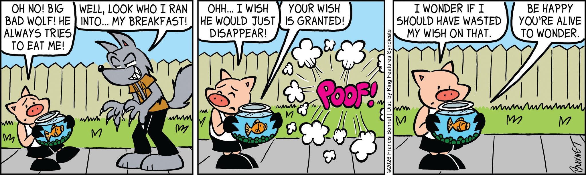 Publication OCR: OH NO! BIG BAD WOLF! HE ALWAYS TRIES TO EAT ME! WELLLOOK WHO I RAN INTO... MY BREAKFAST! OHH... I WISH YOUR WISH HE WOULD JUST IS GRANTED! DISAPPEAR! M ???? M www wm M M m M POOF! ©2026 Francis Bonnet | Dist. by King Features Syndicate I WONDER IFI SHOULD HAVE WASTED MY WISH ON THAT. BE HAPPY YOU'RE ALIVE TO WONDER. m M M BUNNET OH NO ! BIG BAD WOLF ! HE ALWAYS TRIES TO EAT ME ! WELLLOOK WHO I RAN INTO ... MY BREAKFAST ! OHH ... I WISH YOUR WISH HE WOULD JUST IS GRANTED ! DISAPPEAR ! M ???? M www wm M M m M POOF ! © 2026 Francis Bonnet | Dist . by King Features Syndicate I WONDER IFI SHOULD HAVE WASTED MY WISH ON THAT . BE HAPPY YOU'RE ALIVE TO WONDER . m M M BUNNET