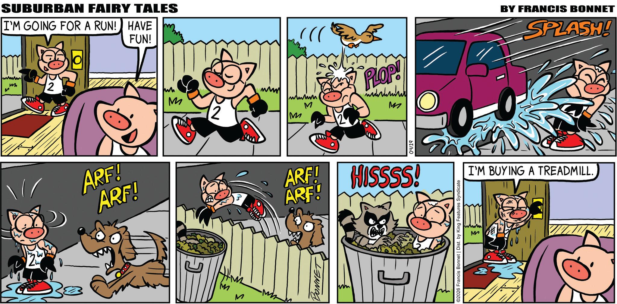 Publication OCR: SUBURBAN FAIRY TALES I'M GOING FOR A RUN! HAVE FUN! www M M 2 ARF! ARF! M 12 wwwm M M PLOP! M M M ARF! ARF! BONNET 04/19 HISSSS! ©2026 Francis Bonnet | Dist. by King Features Syndicate www M BY FRANCIS BONNET SPLASH! I'M BUYING A TREADMILL SUBURBAN FAIRY TALES I'M GOING FOR A RUN ! HAVE FUN ! www M M 2 ARF ! ARF ! M 12 wwwm M M PLOP ! M M M ARF ! ARF ! BONNET 04/19 HISSSS ! © 2026 Francis Bonnet | Dist . by King Features Syndicate www M BY FRANCIS BONNET SPLASH ! I'M BUYING A TREADMILL