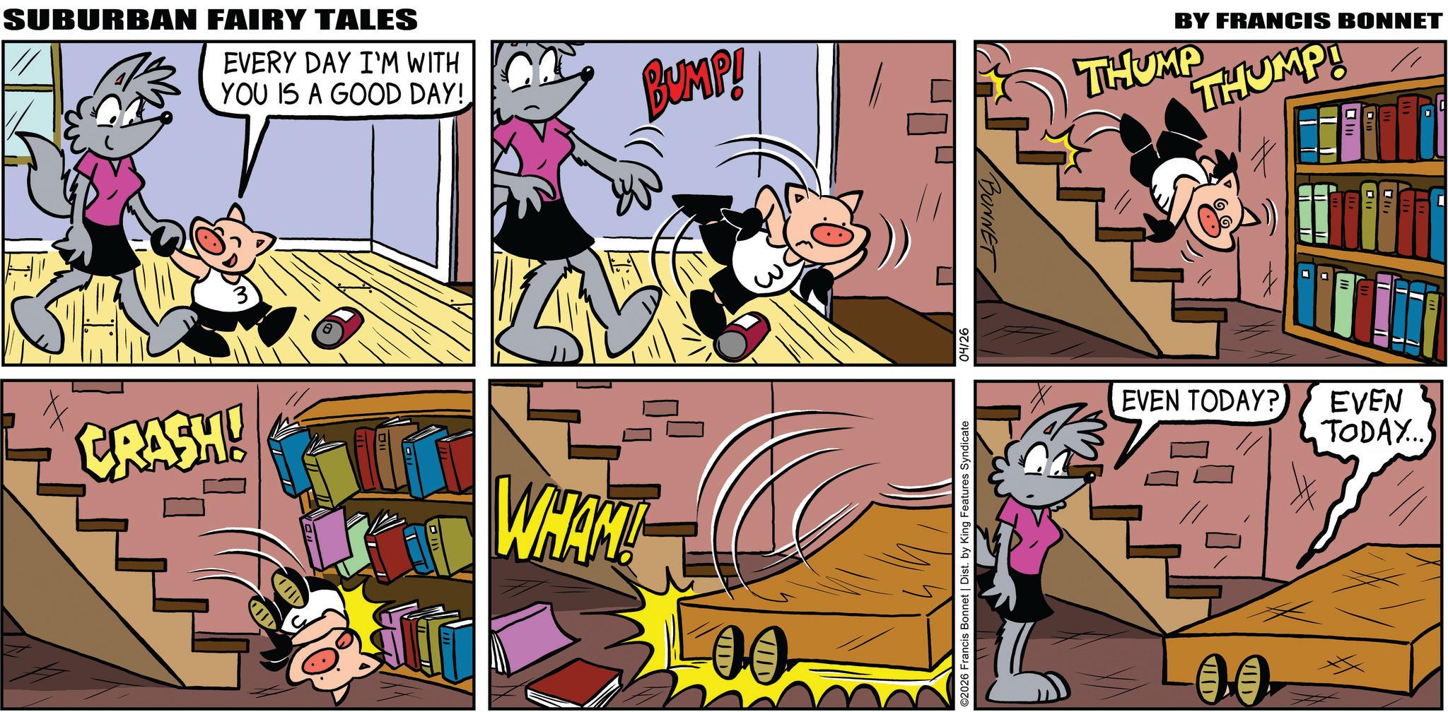 Publication OCR: SUBURBAN FAIRY TALES EVERY DAY I'M WITH YOU IS A GOOD DAY! BUMP! CRASH! WHAM! 00 BONNET BY FRANCIS BONNET THUMP HUMP! ©2026 Francis Bonnet | Dist. by King Features Syndicate 04/26 EVEN TODAY? EVEN TODAY... VID SUBURBAN FAIRY TALES EVERY DAY I'M WITH YOU IS A GOOD DAY ! BUMP ! CRASH ! WHAM ! 00 BONNET BY FRANCIS BONNET THUMP HUMP ! © 2026 Francis Bonnet | Dist . by King Features Syndicate 04/26 EVEN TODAY ? EVEN TODAY ... VID