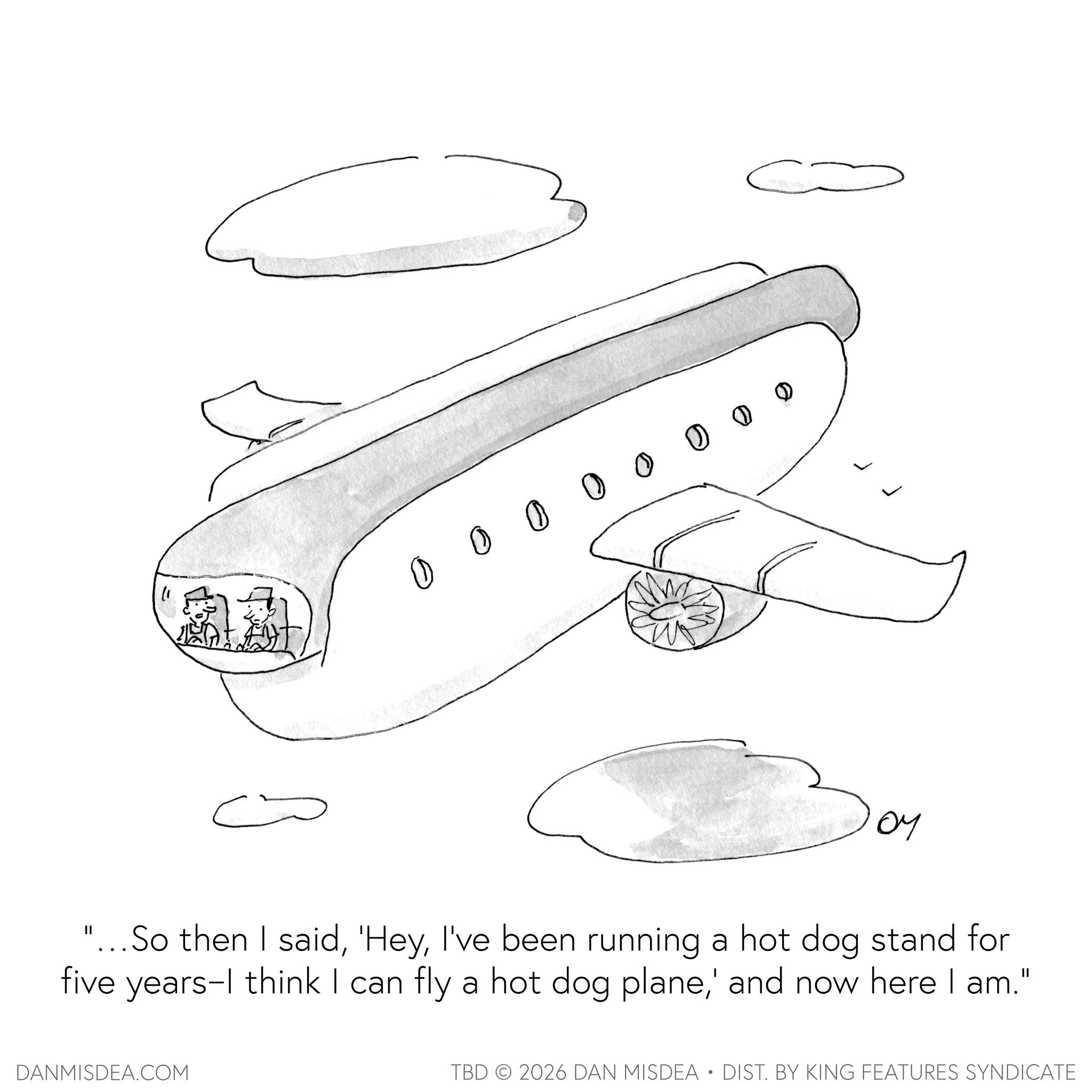 Aviation OCR: " 0 0 Û Û Û Û 0 0 ?? "... So then I saidI've been running a hot dog stand for five years-I think I can fly a hot dog plane' and now here I am." DANMISDEA.COM TBD 2026 DAN MISDEA • DIST. BY KING FEATURES SYNDICATE " 0 0 Û Û Û Û 0 0 ?? " ... So then I said' HeyI've been running a hot dog stand for five years - I think I can fly a hot dog plane' and now here I am . " DANMISDEA.COM TBD 2026 DAN MISDEA • DIST . BY KING FEATURES SYNDICATE