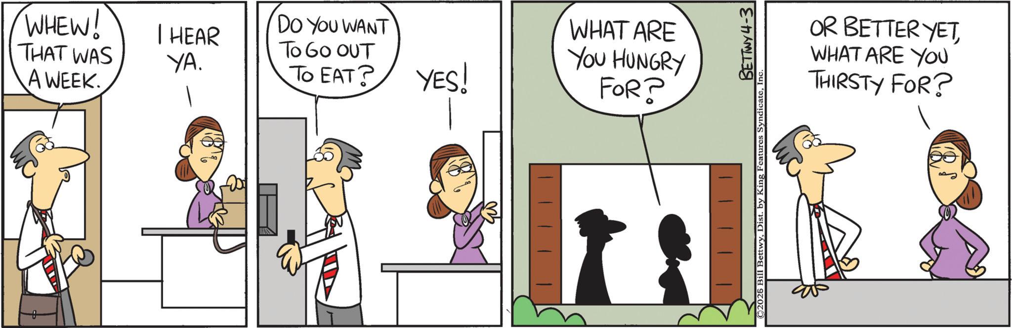 Graphics OCR: WHEW! THAT WAS A WEEK. I HEAR YA. DO YOU WANT TO GO OUT To EAT? YES! WHAT ARE YOU HUNGRY FOR? ©2026 Bill BettwyIn BETTWY 4-3 OR BETTER YETWHAT ARE YOU THIRSTY FOR? WHEW ! THAT WAS A WEEK . I HEAR YA . DO YOU WANT TO GO OUT To EAT ? YES ! WHAT ARE YOU HUNGRY FOR ? © 2026 Bill BettwyDist . by King Features SyndicateIn BETTWY 4-3 OR BETTER YETWHAT ARE YOU THIRSTY FOR ?