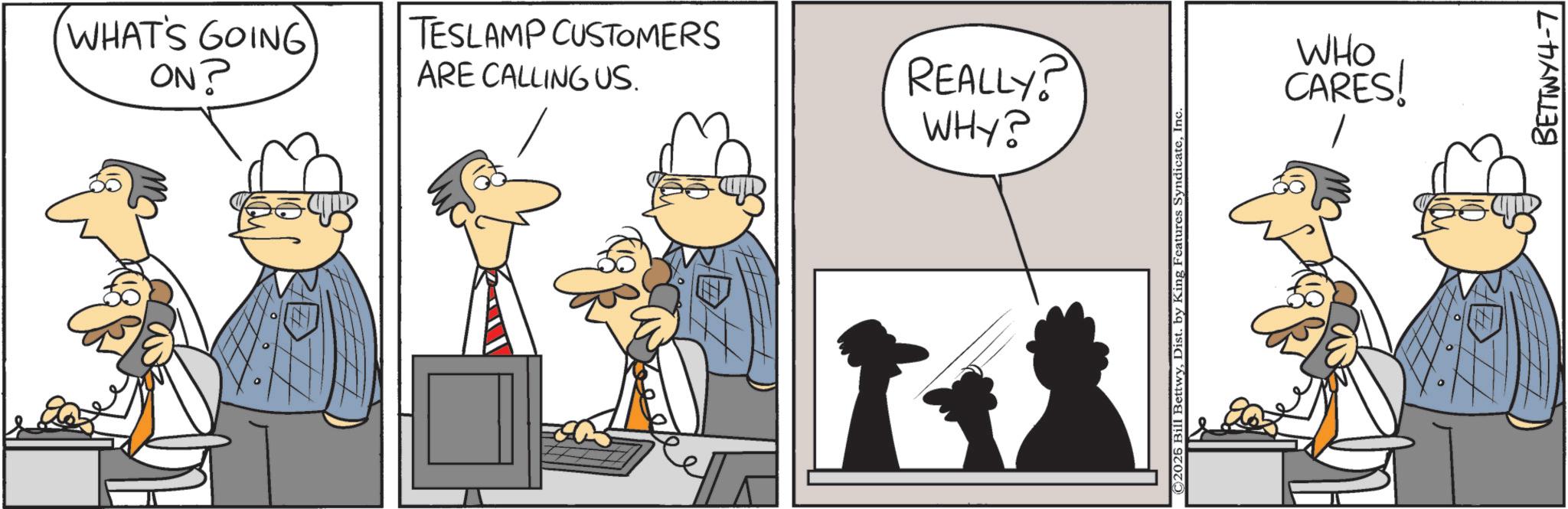 Fictional character OCR: WHAT'S GOING ON? TESLAMP CUSTOMERS ARE CALLING US. REALLY? WHY? C2026 Bill BettwyInc WHO CARES! BETTWY4-7 WHAT'S GOING ON ? TESLAMP CUSTOMERS ARE CALLING US . REALLY ? WHY ? C2026 Bill BettwyDist . by King Features SyndicateInc WHO CARES ! BETTWY4-7
