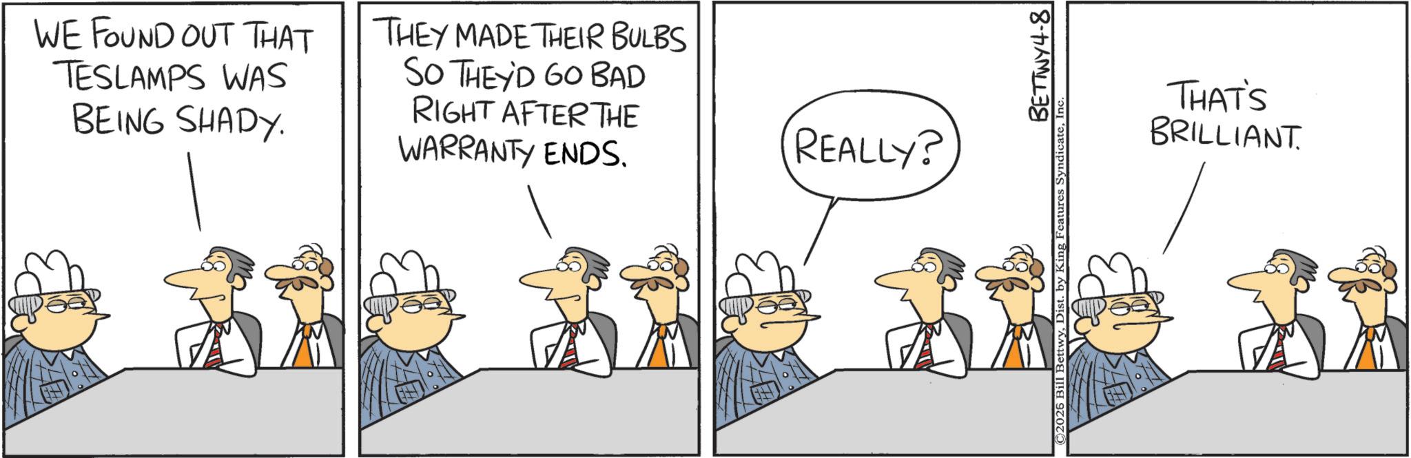 Comics OCR: TH WE FOUND OUT THAT TESLAMPS WAS BEING SHADY. THEY MADE THEIR BULBS SO THEY'D GO BAD RIGHT AFTER THE WARRANTY ENDS. REALLY? BETTWY4-8 ©2026 Bill BettwyIn THAT'S BRILLIANT. TH WE FOUND OUT THAT TESLAMPS WAS BEING SHADY . THEY MADE THEIR BULBS SO THEY'D GO BAD RIGHT AFTER THE WARRANTY ENDS . REALLY ? BETTWY4-8 © 2026 Bill BettwyDist . by King Features SyndicateIn THAT'S BRILLIANT .