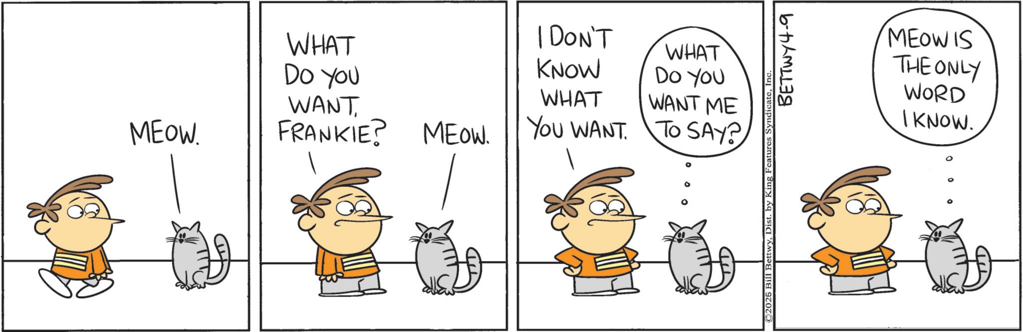 Photo caption OCR: WHAT I DON'T KNOW WHAT DO YOU DO YOU WHAT WANT. WANT ME MEOW. FRANKIE? MEOW. YOU WANT TO SAY? ©2026 Bill BettwyIn BETTWY4-9 MEOW IS THE ONLY WORD I KNOW. WHAT I DON'T KNOW WHAT DO YOU DO YOU WHAT WANT . WANT ME MEOW . FRANKIE ? MEOW . YOU WANT TO SAY ? © 2026 Bill BettwyDist . by King Features SyndicateIn BETTWY4-9 MEOW IS THE ONLY WORD I KNOW .