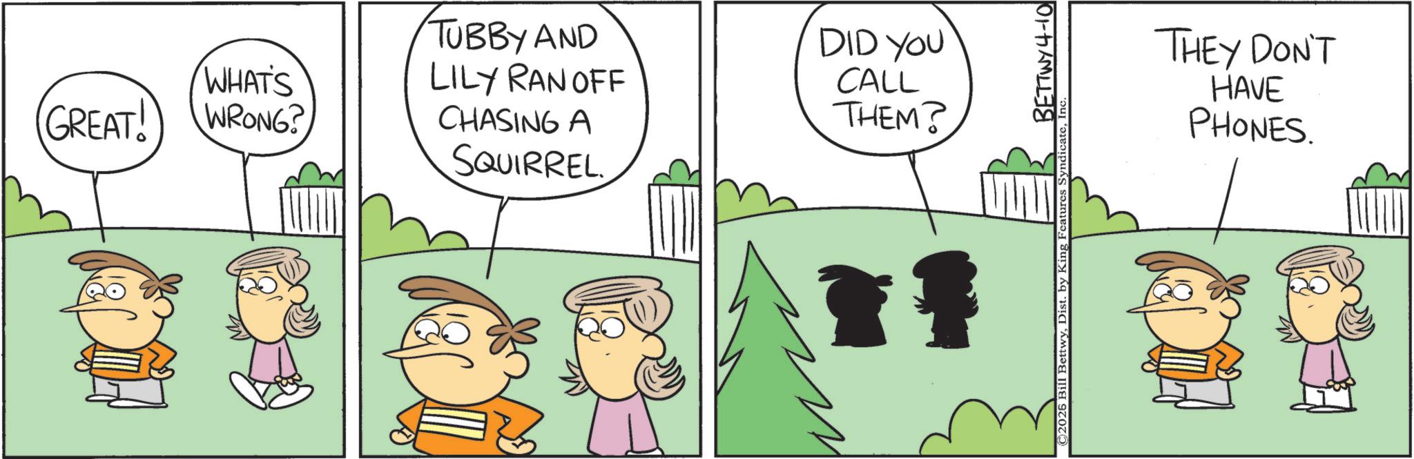 Happiness OCR: GREAT! WHAT'S WRONG? TUBBY AND LILY RAN OFF CHASING A SQUIRREL DID YOU CALL THEM? © 2026 Bill BettwyDist. by King Features Syndicate BETTWY 4-10 THEY DON'T HAVE PHONES. GREAT ! WHAT'S WRONG ? TUBBY AND LILY RAN OFF CHASING A SQUIRREL DID YOU CALL THEM ? © 2026 Bill BettwyDist . by King Features Syndicate BETTWY 4-10 THEY DON'T HAVE PHONES .