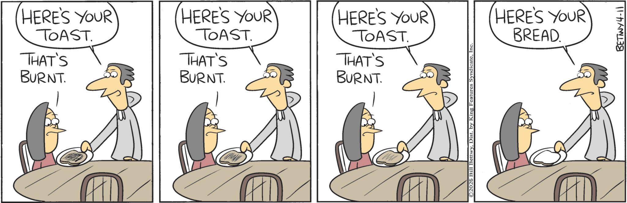 Animated cartoon OCR: HERE'S YOUR TOAST. HERE'S YOUR TOAST. HERE'S YOUR TOAST. THAT'S BURNT. THAT'S THAT'S BURNT. BURNT. © 2026 Bill BettwyInc HERE'S YOUR BREAD. BETWY4-11 HERE'S YOUR TOAST . HERE'S YOUR TOAST . HERE'S YOUR TOAST . THAT'S BURNT . THAT'S THAT'S BURNT . BURNT . © 2026 Bill BettwyDist . by King Features SyndicateInc HERE'S YOUR BREAD . BETWY4-11