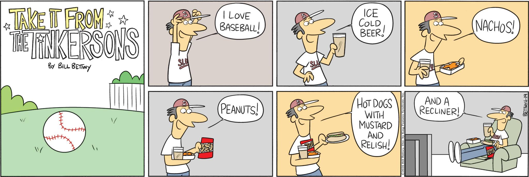 Cartoon OCR: TAKE IT FROM THE LINKERSONS BY BILL BETTWY " ? I LOVE BASEBALL! ICE COLD BEER! NACHOS! PEANUTS! HOT DOGS WITH MUSTARD AND RELISH! AND A RECLINER! BETTWY4-19 TAKE IT FROM THE LINKERSONS BY BILL BETTWY " ? I LOVE BASEBALL ! ICE COLD BEER ! NACHOS ! PEANUTS ! HOT DOGS WITH MUSTARD AND RELISH ! AND A RECLINER ! BETTWY4-19