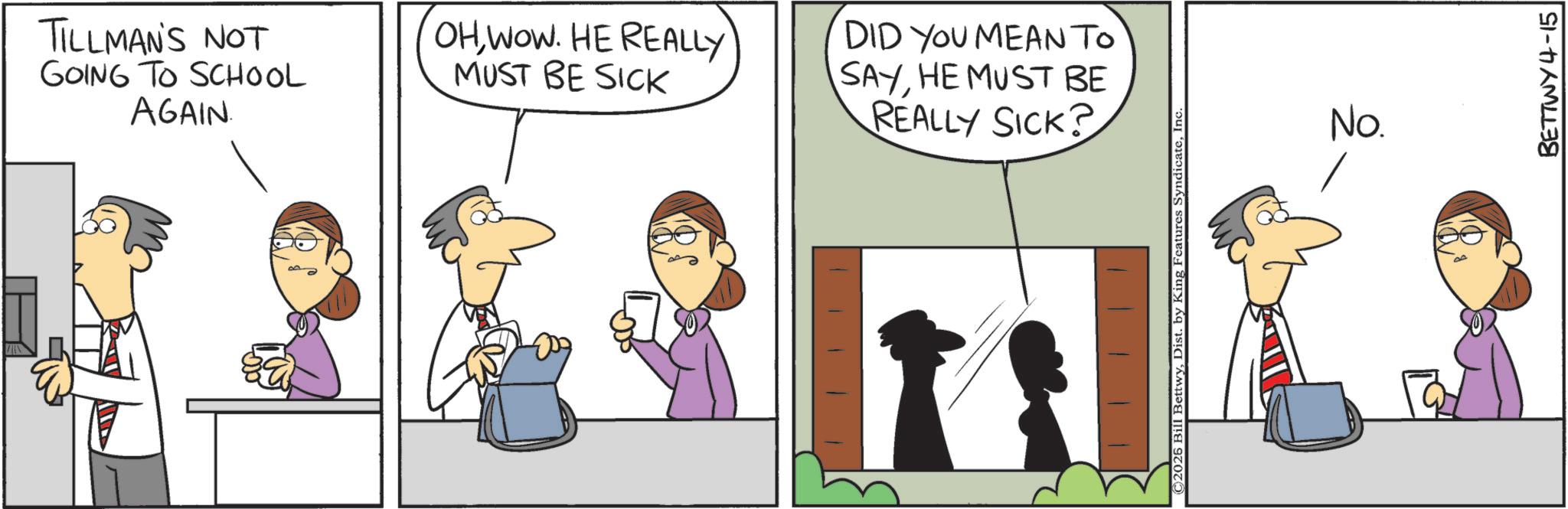 Graphics OCR: TILLMAN'S NOT GOING TO SCHOOL AGAIN. OH WOW. HE REALLY MUST BE SICK DID YOU MEAN TO SAYHE MUST BE REALLY SICK? C2026 Bill BettwyInc. No. BETTWY 4-15 TILLMAN'S NOT GOING TO SCHOOL AGAIN . OH WOW . HE REALLY MUST BE SICK DID YOU MEAN TO SAYHE MUST BE REALLY SICK ? C2026 Bill BettwyDist . by King Features SyndicateInc. No. BETTWY 4-15