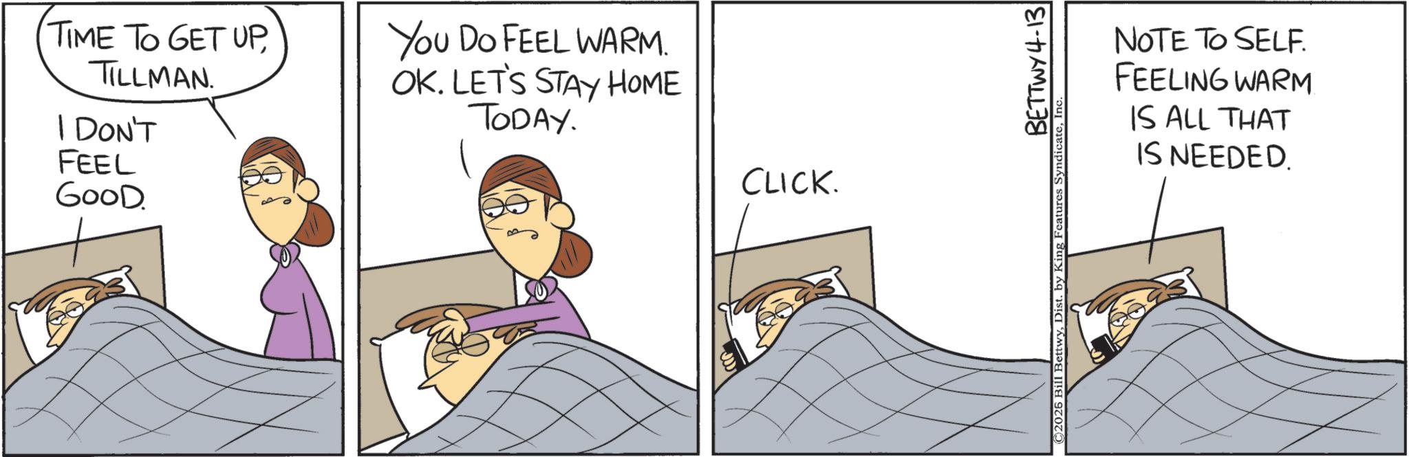Animated cartoon OCR: TIME TO GET UPTILLMAN. I DON'T FEEL GOOD. You Do FEEL WARM. OK. LET'S STAY HOME TODAY. CLICK. BETTWY 4-13 ©2026 Bill BettwyInc NOTE TO SELF. FEELING WARM. IS ALL THAT IS NEEDED. TIME TO GET UPTILLMAN . I DON'T FEEL GOOD . You Do FEEL WARM . OK . LET'S STAY HOME TODAY . CLICK . BETTWY 4-13 © 2026 Bill BettwyDist . by King Features SyndicateInc NOTE TO SELF . FEELING WARM . IS ALL THAT IS NEEDED .