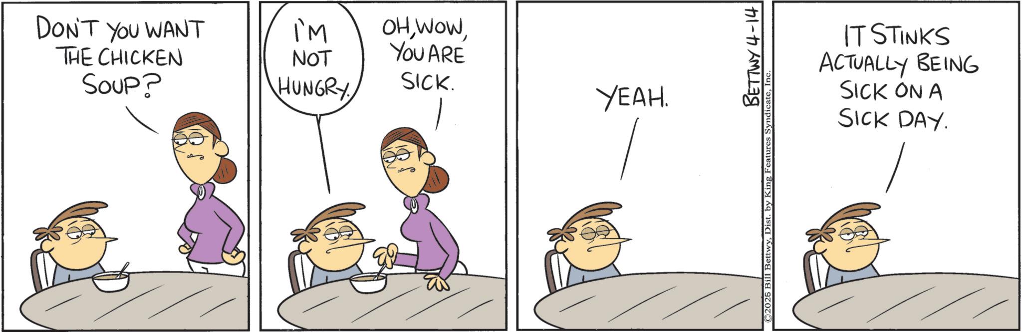 Animated cartoon OCR: DON'T YOU WANT THE CHICKEN Soup? IM NOT HUNGRY OHYOU ARE SICK. YEAH. BETTWY 4-14 ©2026 Bill BettwyIn IT STINKS ACTUALLY BEING SICK ON A SICK DAY. DON'T YOU WANT THE CHICKEN Soup ? IM NOT HUNGRY OHYOU ARE SICK . YEAH . BETTWY 4-14 © 2026 Bill BettwyDist . by King Features SyndicateIn IT STINKS ACTUALLY BEING SICK ON A SICK DAY .