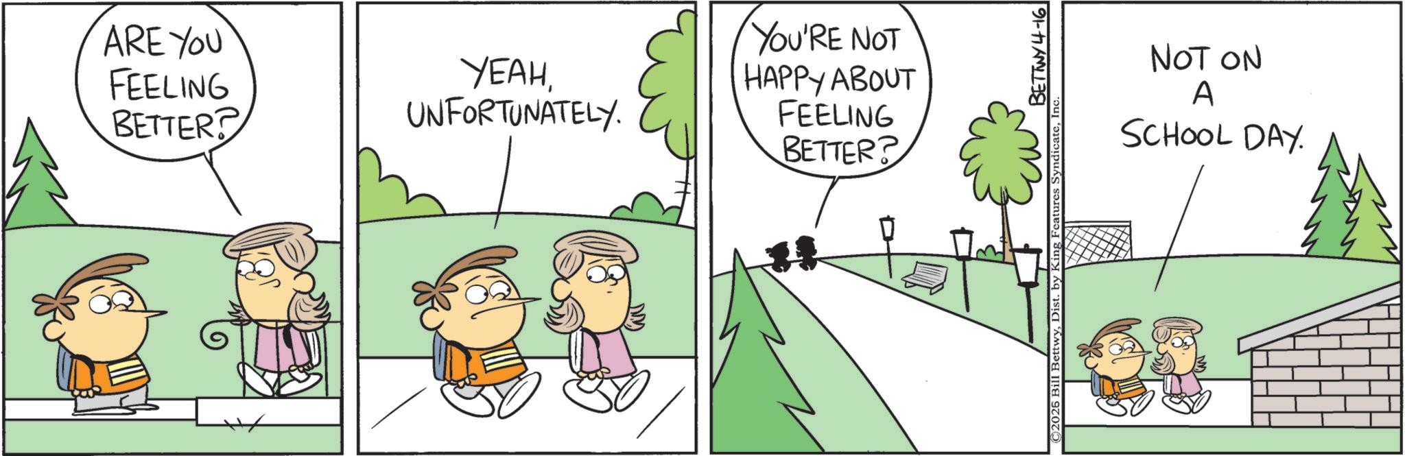 Animation OCR: ARE YOU FEELING BETTER? YEAHUNFORTUNATELY. YOU'RE NOT HAPPY ABOUT FEELING BETTER? BETTWY 4-16 ©2025 Bill BettwyInc. NOT ON A SCHOOL DAY. ARE YOU FEELING BETTER ? YEAHUNFORTUNATELY . YOU'RE NOT HAPPY ABOUT FEELING BETTER ? BETTWY 4-16 © 2025 Bill BettwyDist . by King Features SyndicateInc. NOT ON A SCHOOL DAY .