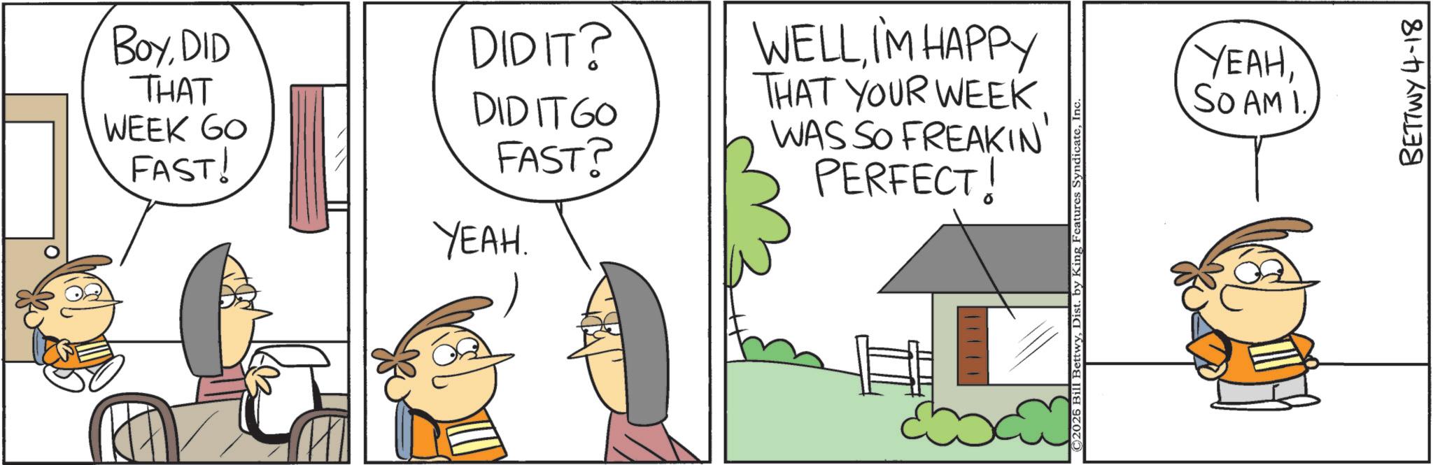 Pleased OCR: BoyDID DIDIT? THAT WEEK GO FAST! WELLI'M HAPPY THAT YOUR WEEK DIDITGO FAST? WAS SO FREAKIN' PERFECT! YEAH. H © 2025 Bill BettwyInc YEAHSO AM I. BETTWY 4-18 BoyDID DIDIT ? THAT WEEK GO FAST ! WELLI'M HAPPY THAT YOUR WEEK DIDITGO FAST ? WAS SO FREAKIN ' PERFECT ! YEAH . H © 2025 Bill BettwyDist . by King Features SyndicateInc YEAHSO AM I. BETTWY 4-18