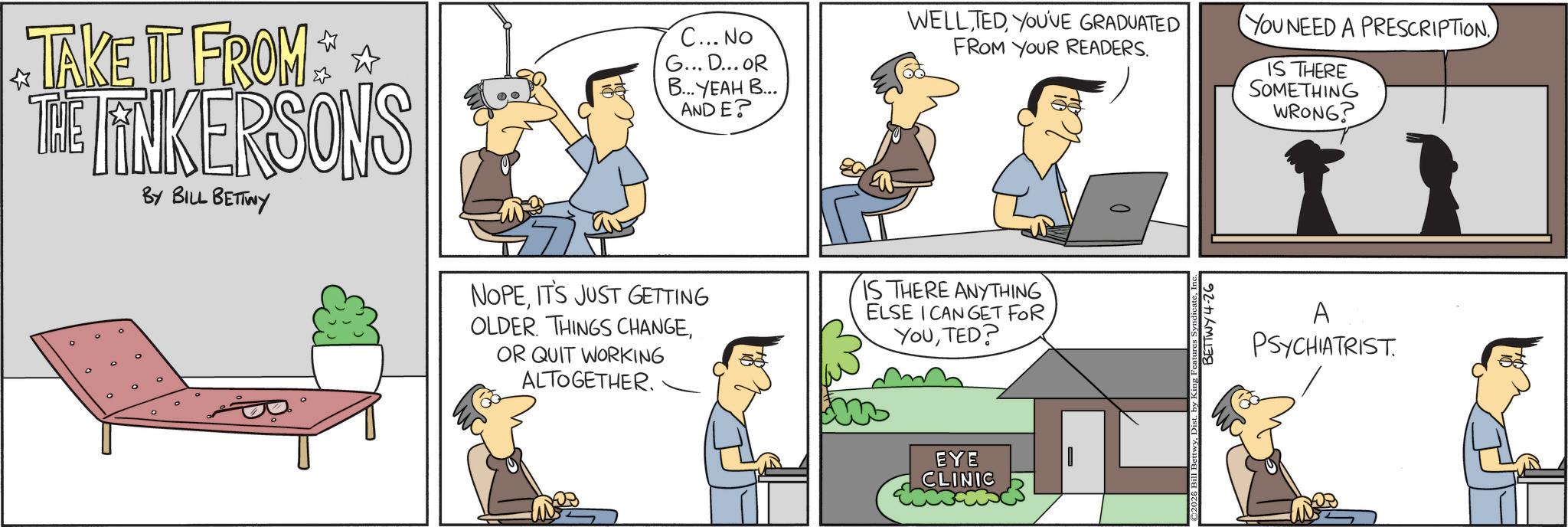 Fictional character OCR: TAKE IT FROM THE FINKERSONS ° BY BILL BETTWY C... No G... D... OR ?... ???? ?... ANDE? NOPEIT'S JUST GETTING OLDER. THINGS CHANGEOR QUIT WORKING ALTOGETHER. WELLYOU'VE GRADUATED FROM YOUR READERS. IS THERE ANYTHING ELSE I CAN GET FOR YOUTED? EYE CLINIC ©2026 Bill BettwyDist. by King Featu BETTWY4-26 YOU NEED A PRESCRIPTION. IS THERE SOMETHING WRONG? A PSYCHIATRIST TAKE IT FROM THE FINKERSONS ° BY BILL BETTWY C ... No G ... D ... OR ? ... ???? ? ... ANDE ? NOPEIT'S JUST GETTING OLDER . THINGS CHANGEOR QUIT WORKING ALTOGETHER . WELLYOU'VE GRADUATED FROM YOUR READERS . IS THERE ANYTHING ELSE I CAN GET FOR YOUTED ? EYE CLINIC © 2026 Bill BettwyDist . by King Featu BETTWY4-26 YOU NEED A PRESCRIPTION . IS THERE SOMETHING WRONG ? A PSYCHIATRIST
