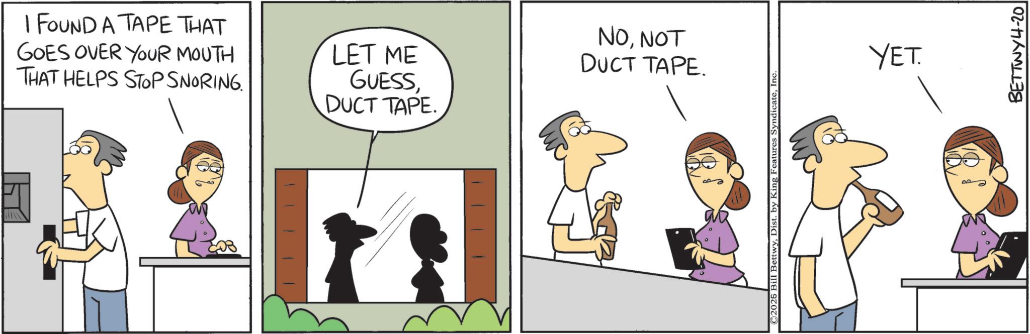 Animated cartoon OCR: I FOUND A TAPE THAT GOES OVER YOUR MOUTH THAT HELPS STOP SNORING. LET ME GUESSDUCT TAPE. NONOT DUCT TAPE. ©2026 Bill BettwyInc YET. BETTWY4-20 I FOUND A TAPE THAT GOES OVER YOUR MOUTH THAT HELPS STOP SNORING . LET ME GUESSDUCT TAPE . NONOT DUCT TAPE . © 2026 Bill BettwyDist . by King Features SyndicateInc YET . BETTWY4-20