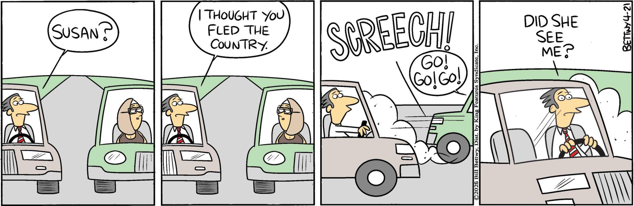 Animated cartoon OCR: SUSAN? I THOUGHT YOU FLED THE COUNTRY. SCREECH! Go! Go! Go! ©2026 Bill BettwyIn DID SHE SEE ME? BETTWY4-21 SUSAN ? I THOUGHT YOU FLED THE COUNTRY . SCREECH ! Go ! Go ! Go ! © 2026 Bill BettwyDist . by King Features SyndicateIn DID SHE SEE ME ? BETTWY4-21