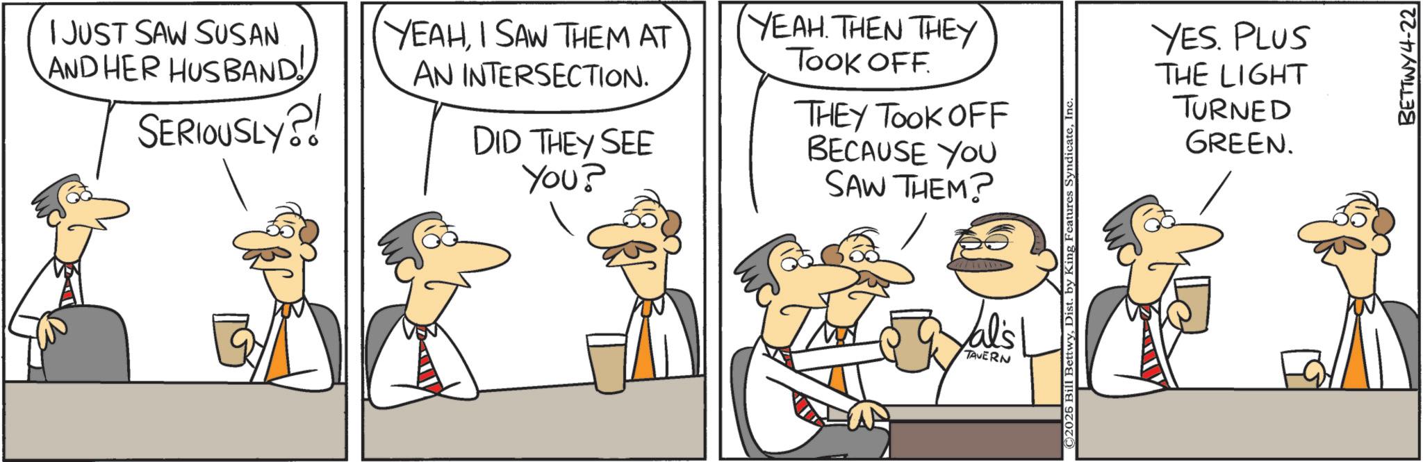 Graphics OCR: I JUST SAW SUSAN AND HER HUSBAND! SERIOUSLY?! YEAHI SAW THEM AT AN INTERSECTION. DID THEY SEE You? YEAH. THEN THEY TOOK OFF. THEY TOOK OFF BECAUSE YOU SAW THEM? YES. PLUS THE LIGHT TURNED GREEN. al's TAVERN BETTWY4-22 I JUST SAW SUSAN AND HER HUSBAND ! SERIOUSLY ?! YEAHI SAW THEM AT AN INTERSECTION . DID THEY SEE You ? YEAH . THEN THEY TOOK OFF . THEY TOOK OFF BECAUSE YOU SAW THEM ? YES . PLUS THE LIGHT TURNED GREEN . al's TAVERN BETTWY4-22