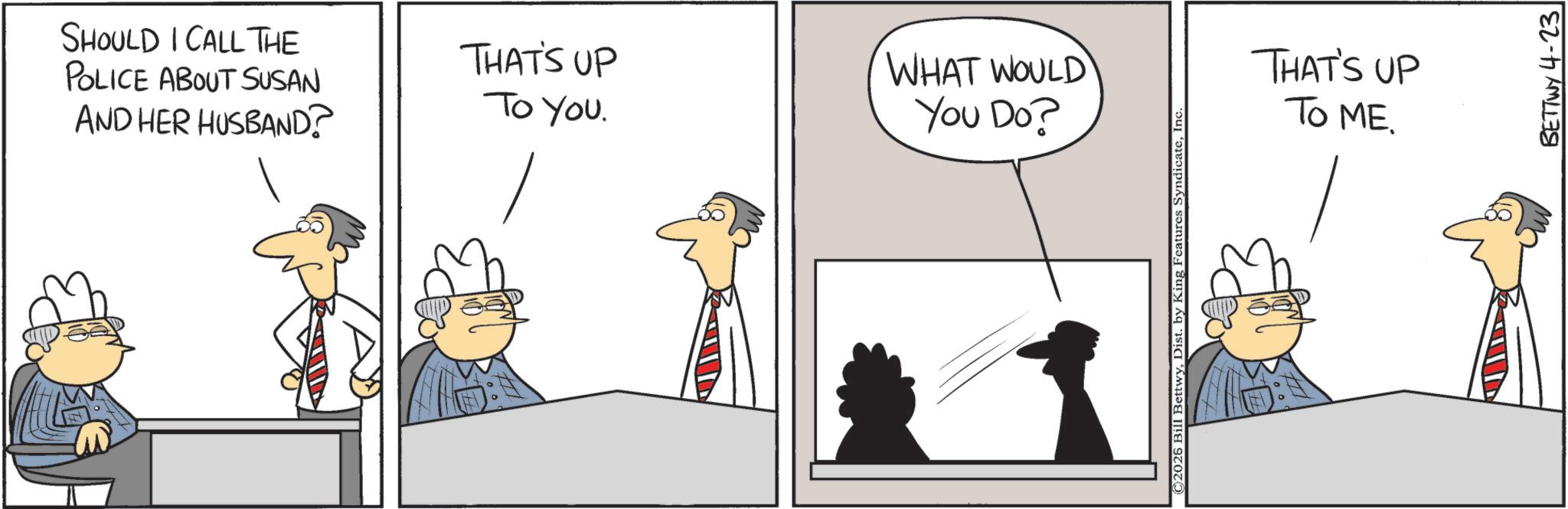 Fiction OCR: SHOULD I CALL THE POLICE ABOUT SUSAN AND HER HUSBAND? THAT'S UP To You. WHAT WOULD You Do? ©2026 Bill BettwyInc. THAT'S UP TO ME. BETTWY 4-23 SHOULD I CALL THE POLICE ABOUT SUSAN AND HER HUSBAND ? THAT'S UP To You . WHAT WOULD You Do ? © 2026 Bill BettwyDist . by King Features SyndicateInc. THAT'S UP TO ME . BETTWY 4-23