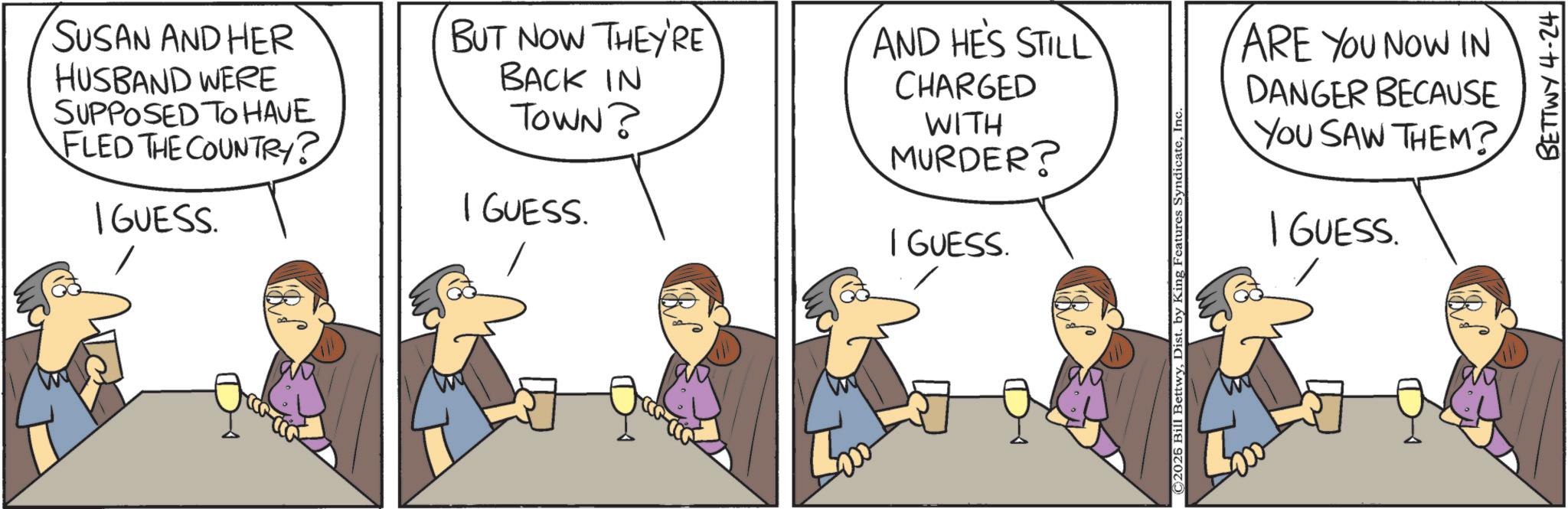 Animated cartoon OCR: SUSAN AND HER HUSBAND WERE SUPPOSED TO HAVE FLED THE COUNTRY? I GUESS. BUT NOW THEY'RE BACK IN TOWN? I GUESS. AND HE'S STILL CHARGED WITH MURDER? I GUESS. ©2025 Bill BettwyInc ARE YOU NOW IN DANGER BECAUSE YOU SAW THEM? I GUESS. BETTWY 4-24 SUSAN AND HER HUSBAND WERE SUPPOSED TO HAVE FLED THE COUNTRY ? I GUESS . BUT NOW THEY'RE BACK IN TOWN ? I GUESS . AND HE'S STILL CHARGED WITH MURDER ? I GUESS . © 2025 Bill BettwyDist . by King Features SyndicateInc ARE YOU NOW IN DANGER BECAUSE YOU SAW THEM ? I GUESS . BETTWY 4-24
