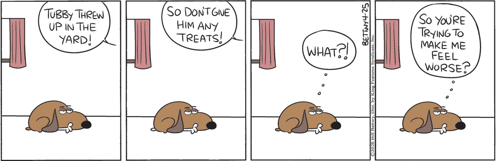 Animation OCR: TUBBY THREW UP IN THE YARD! SO DON'T GIVE HIM ANY TREATS! WHAT?! ° BETTWY4-25 ©2026 Bill BettwyInc So YOU'RE TRYING TO MAKE ME FEEL WORSE? TUBBY THREW UP IN THE YARD ! SO DON'T GIVE HIM ANY TREATS ! WHAT ?! ° BETTWY4-25 © 2026 Bill BettwyDist . by King Features SyndicateInc So YOU'RE TRYING TO MAKE ME FEEL WORSE ?