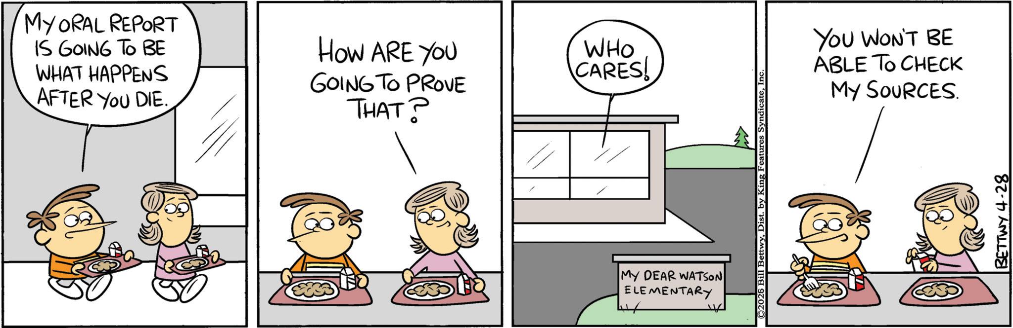 Animation OCR: MY ORAL REPORT IS GOING TO BE WHAT HAPPENS AFTER YOU DIE. HOW ARE YOU GOING TO PROVE THAT? WHO CARES! MY DEAR WATSON ELEMENTARY ©2026 Bill BettwyInc YOU WON'T BE ABLE TO CHECK MY SOURCES. BETTWY 4-28 MY ORAL REPORT IS GOING TO BE WHAT HAPPENS AFTER YOU DIE . HOW ARE YOU GOING TO PROVE THAT ? WHO CARES ! MY DEAR WATSON ELEMENTARY © 2026 Bill BettwyDist . by King Features SyndicateInc YOU WON'T BE ABLE TO CHECK MY SOURCES . BETTWY 4-28