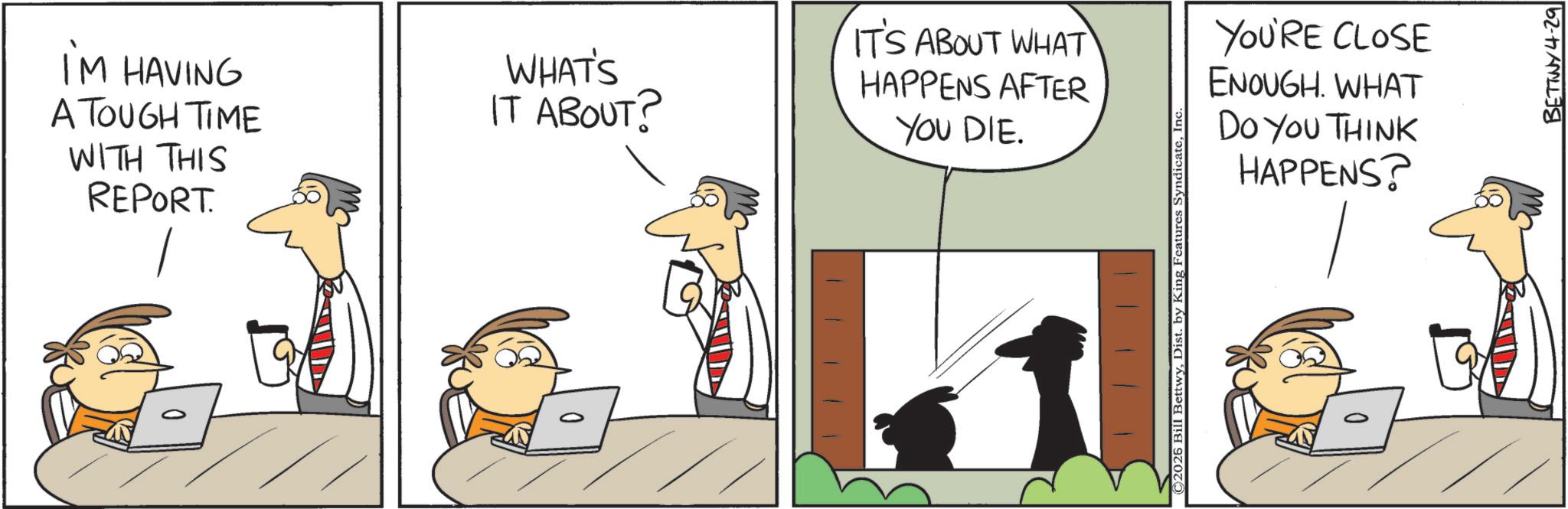 Fictional character OCR: I'M HAVING A TOUGH TIME WITH THIS REPORT. WHAT'S IT ABOUT? IT'S ABOUT WHAT HAPPENS AFTER YOU DIE. YOU'RE CLOSE ENOUGH. WHAT DO YOU THINK HAPPENS? © 2026 Bill BettwyIn BETTINY4-29 I'M HAVING A TOUGH TIME WITH THIS REPORT . WHAT'S IT ABOUT ? IT'S ABOUT WHAT HAPPENS AFTER YOU DIE . YOU'RE CLOSE ENOUGH . WHAT DO YOU THINK HAPPENS ? © 2026 Bill BettwyDist . by King Features SyndicateIn BETTINY4-29