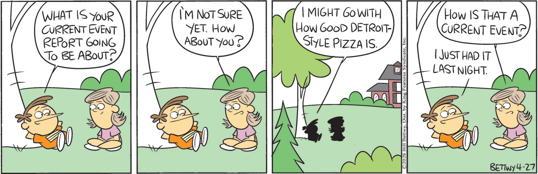 Conversation OCR: WHAT IS YOUR CURRENT EVENT REPORT GOING TO BE ABOUT? I'M NOT SURE YET. HOW ABOUT YOU? I MIGHT GO WITH How GOOD DETROIT- STYLE PIZZA IS ©2026 Bill BettwyIn HOW IS THAT A CURRENT EVENT? I JUST HAD IT LAST NIGHT. BETTWY4-27 WHAT IS YOUR CURRENT EVENT REPORT GOING TO BE ABOUT ? I'M NOT SURE YET . HOW ABOUT YOU ? I MIGHT GO WITH How GOOD DETROIT- STYLE PIZZA IS © 2026 Bill BettwyDist . by King Features SyndicateIn HOW IS THAT A CURRENT EVENT ? I JUST HAD IT LAST NIGHT . BETTWY4-27