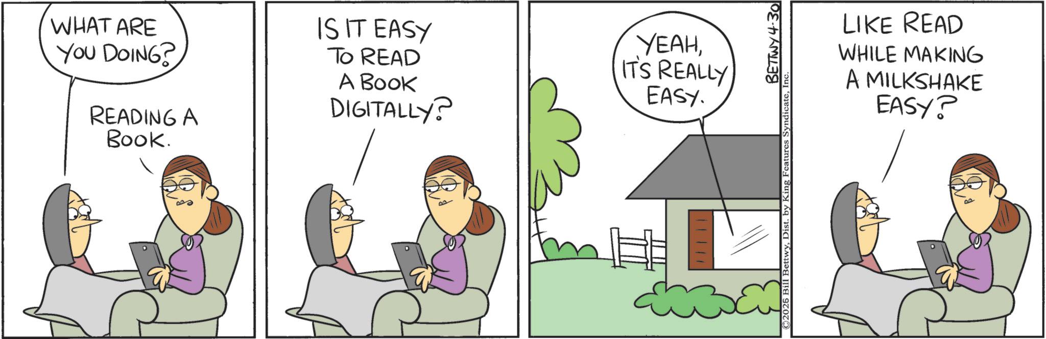 Animated cartoon OCR: WHAT ARE YOU DOING? READING A Book. IS IT EASY TO READ A BOOK DIGITALLY? YEAHIT'S REALLY EASY. LIKE READ WHILE MAKING A MILKSHAKE EASY? BETTWY 4.30 ©2025 Bill BettwyInc WHAT ARE YOU DOING ? READING A Book . IS IT EASY TO READ A BOOK DIGITALLY ? YEAHIT'S REALLY EASY . LIKE READ WHILE MAKING A MILKSHAKE EASY ? BETTWY 4.30 © 2025 Bill BettwyDist . by King Features Syndicate
