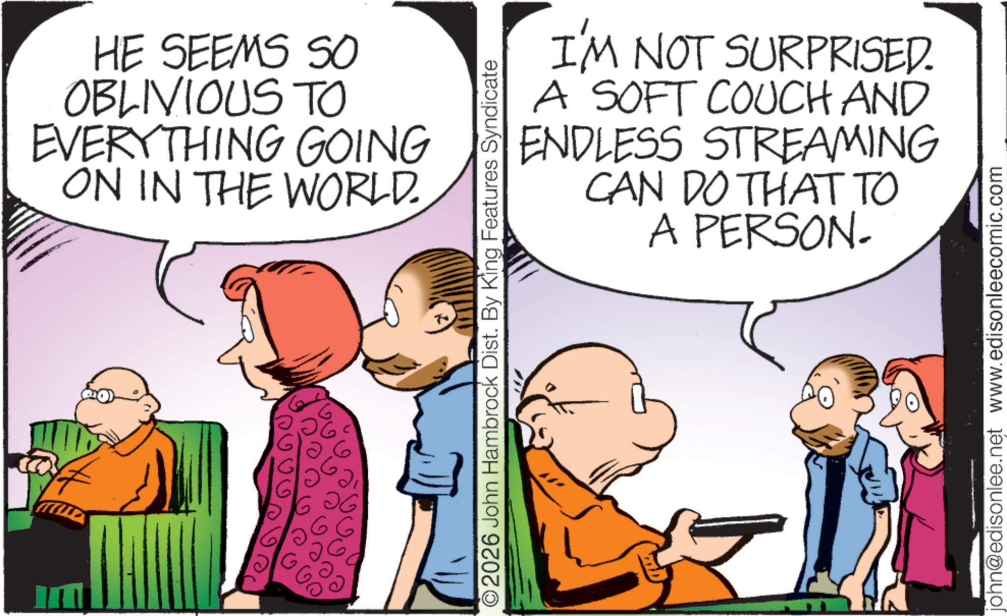Pleased OCR: In HE SEEMS So OBLIVIOUS TO EVERYTHING GOING ON IN THE WORLD. ?? I'M NOT SURPRISED. A SOFT COUCH AND ENDLESS STREAMING CAN DO THAT TO A PERSON. 2026 John Hambrock Dist. By King Features Syndicate john@edisonlee.net www.edisonleecomic.com In HE SEEMS So OBLIVIOUS TO EVERYTHING GOING ON IN THE WORLD . ?? I'M NOT SURPRISED . A SOFT COUCH AND ENDLESS STREAMING CAN DO THAT TO A PERSON . 2026 John Hambrock Dist . By King Features Syndicate john@edisonlee.net www.edisonleecomic.com
