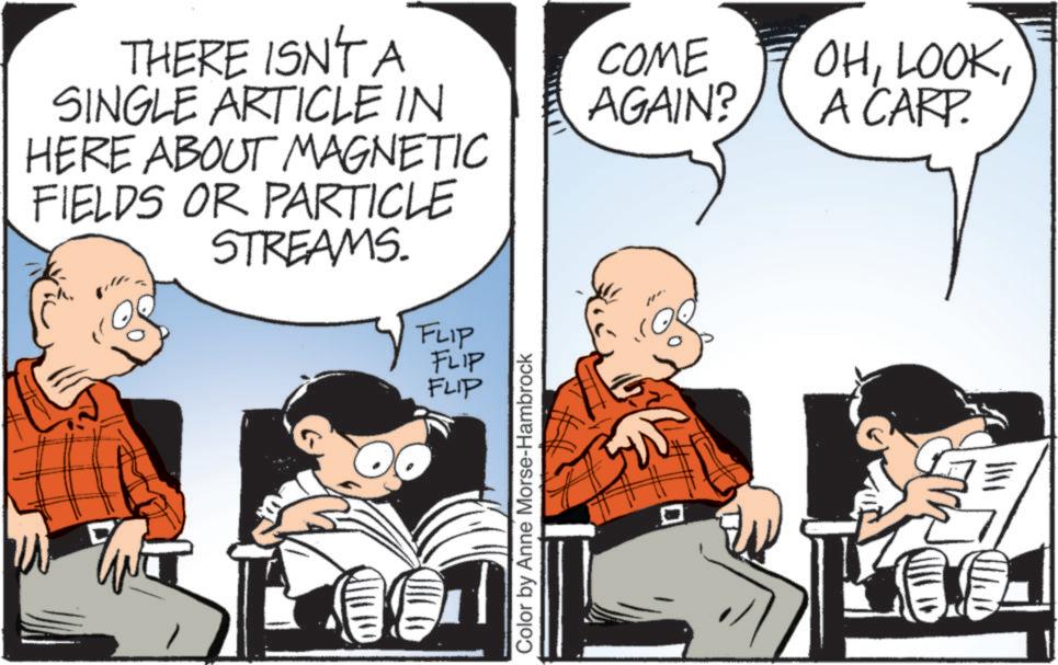 Animation OCR: THERE ISN'T A SINGLE ARTICLE IN HERE ABOUT MAGNETIC FIELDS OR PARTICLE STREAMS. FLIP FLIP FLIP Color by Anne Morse-Hambrock COME AGAIN? OHA CARP. THERE ISN'T A SINGLE ARTICLE IN HERE ABOUT MAGNETIC FIELDS OR PARTICLE STREAMS . FLIP FLIP FLIP Color by Anne Morse - Hambrock COME AGAIN ? OHA CARP .