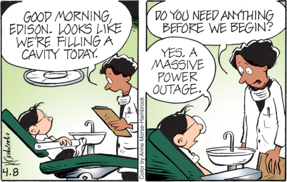 Comics OCR: 14.8 GOOD MORNINGEDISON. LOOKS LIKE WE'RE FILLING A CAVITY TODAY. DO YOU NEED ANYTHING BEFORE WE BEGIN? YES. A MASSIVE POWER OUTAGE. Color by Anne Morse-Hambrock 14.8 GOOD MORNINGEDISON . LOOKS LIKE WE'RE FILLING A CAVITY TODAY . DO YOU NEED ANYTHING BEFORE WE BEGIN ? YES . A MASSIVE POWER OUTAGE . Color by Anne Morse - Hambrock