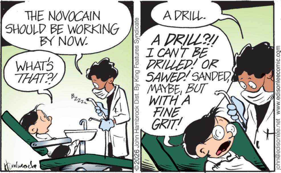 Animated cartoon OCR: Kombocke THE NOVOCAIN SHOULD BE WORKING BY NOW. WHAT'S THAT?! 32222 ©2026 John Hambrock Dist. By King Features Syndicate A DRILL. A DRILL?!! I CAN'T BE DRILLED! OR SAWED! SANDED MAYBEBUT WITH A FINE GRIT! john@edisonlee.net www.edisonleecomic.com Kombocke THE NOVOCAIN SHOULD BE WORKING BY NOW . WHAT'S THAT ?! 32222 © 2026 John Hambrock Dist . By King Features Syndicate A DRILL . A DRILL ? !! I CAN'T BE DRILLED ! OR SAWED ! SANDED MAYBEBUT WITH A FINE GRIT ! john@edisonlee.net www.edisonleecomic.com