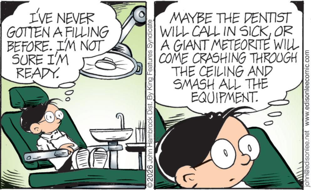 Publication OCR: I'VE NEVER GOTTEN A FILLING BEFORE. I'M NOT SURE I'M READY. L O2026 John Hambrock Dist. By King Features Syndicate MAYBE THE DENTIST WILL CALL IN SICKOR A GIANT METEORITE WILL COME CRASHING THROUGH THE CEILING AND SMASH ALL THE EQUIPMENT. 0 john@edisonlee.net www.edisonleecomic.com I'VE NEVER GOTTEN A FILLING BEFORE . I'M NOT SURE I'M READY . L O2026 John Hambrock Dist . By King Features Syndicate MAYBE THE DENTIST WILL CALL IN SICKOR A GIANT METEORITE WILL COME CRASHING THROUGH THE CEILING AND SMASH ALL THE EQUIPMENT . 0 john@edisonlee.net www.edisonleecomic.com