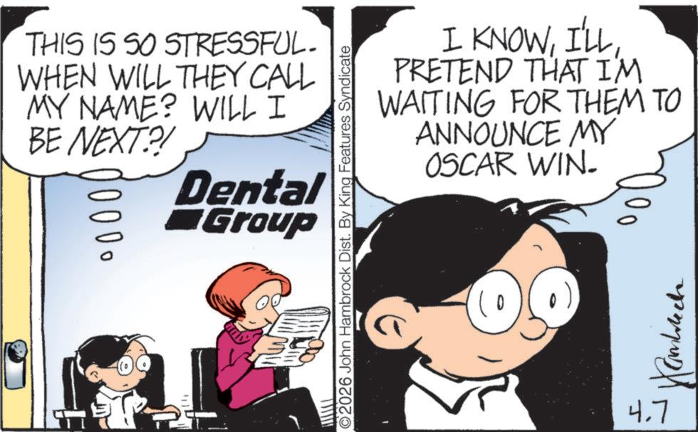 Graphics OCR: THIS IS SO STRESSFUL. WHEN WILL THEY CALL MY NAME? WILL I BE NEXT?! 1000 Dental Group I KNOWI'LL PRETEND THAT I'M WAITING FOR THEM TO ANNOUNCE MY OSCAR WIN. ©2026 John Hambrock Dist. By King Features Syndicate 4.7 THIS IS SO STRESSFUL . WHEN WILL THEY CALL MY NAME ? WILL I BE NEXT ?! 1000 Dental Group I KNOWI'LL PRETEND THAT I'M WAITING FOR THEM TO ANNOUNCE MY OSCAR WIN . © 2026 John Hambrock Dist . By King Features Syndicate 4.7