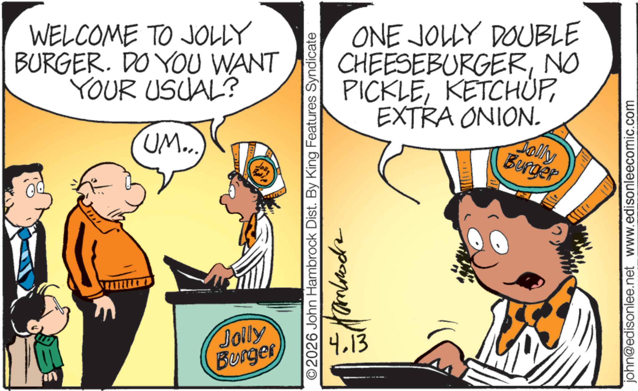 Junk food OCR: WELCOME TO JOLLY BURGER. DO YOU WANT YOUR USUAL? UM... Jolly Burger Jolly ©2026 John Hambrock Dist. By King Features Syndicate ONE JOLLY DOUBLE CHEESEBURGERNO PICKLEEXTRA ONION. Jolly Burger ??????? 4.13 john@edisonlee.net www.edisonleecomic.com WELCOME TO JOLLY BURGER . DO YOU WANT YOUR USUAL ? UM ... Jolly Burger Jolly © 2026 John Hambrock Dist . By King Features Syndicate ONE JOLLY DOUBLE CHEESEBURGERNO PICKLEEXTRA ONION . Jolly Burger ??????? 4.13 john@edisonlee.net www.edisonleecomic.com