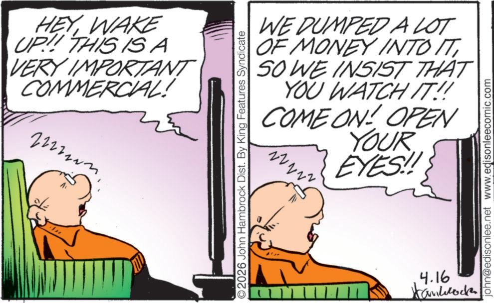 Animated cartoon OCR: HEYWAKE UP!!! THIS ISA VERY IMPORTANT COMMERCIAL! 2222203 O2026 John Hambrock Dist. By King Features Syndicate WE DUMPED A LOT OF MONEY INTO ITSO WE INSIST THAT YOU WATCH IT!! COME ON! OPEN YOUR EYES!! 4.16 Kamlock john@edisonlee.net www.edisonleecomic.com HEYWAKE UP !!! THIS ISA VERY IMPORTANT COMMERCIAL ! 2222203 O2026 John Hambrock Dist . By King Features Syndicate WE DUMPED A LOT OF MONEY INTO ITSO WE INSIST THAT YOU WATCH IT !! COME ON ! OPEN YOUR EYES !! 4.16 Kamlock john@edisonlee.net www.edisonleecomic.com