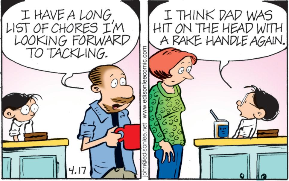 Animated cartoon OCR: I HAVE A LONG LIST OF CHORES I'M LOOKING FORWARD TO TACKLING. I THINK DAD WAS HIT ON THE HEAD WITH A RAKE HANDLE AGAIN. 4.17 john@edisonlee.net www.edisonleecomic.com 656 ? ?? GG I HAVE A LONG LIST OF CHORES I'M LOOKING FORWARD TO TACKLING . I THINK DAD WAS HIT ON THE HEAD WITH A RAKE HANDLE AGAIN . 4.17 john@edisonlee.net www.edisonleecomic.com 656 ? ?? GG