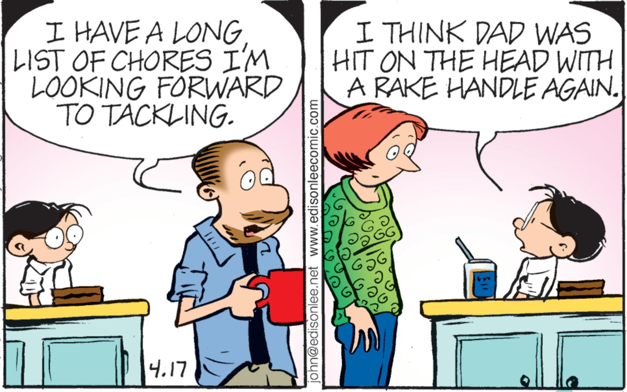 Animated cartoon OCR: I HAVE A LONG LIST OF CHORES I'M LOOKING FORWARD TO TACKLING. I THINK DAD WAS HIT ON THE HEAD WITH A RAKE HANDLE AGAIN. 4.17 john@edisonlee.net www.edisonleecomic.com 656 ? ?? GG I HAVE A LONG LIST OF CHORES I'M LOOKING FORWARD TO TACKLING . I THINK DAD WAS HIT ON THE HEAD WITH A RAKE HANDLE AGAIN . 4.17 john@edisonlee.net www.edisonleecomic.com 656 ? ?? GG