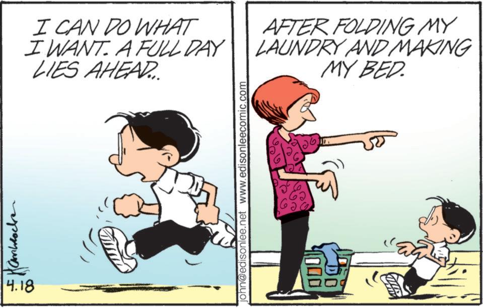 Playing with kids OCR: 4.18 I CAN DO WHAT I WANT. A FULL DAY LIES AHEAD... AFTER FOLDING MY LAUNDRY AND MAKING MY BED. john@edisonlee.net www.edisonleecomic.com 4.18 I CAN DO WHAT I WANT . A FULL DAY LIES AHEAD ... AFTER FOLDING MY LAUNDRY AND MAKING MY BED . john@edisonlee.net www.edisonleecomic.com